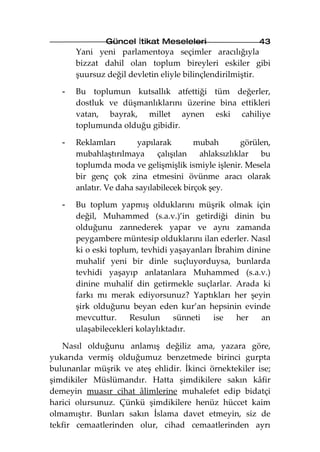 Güncel İtikat Meseleleri                   43
       Yani yeni parlamentoya seçimler aracılığıyla
       bizzat dahil olan toplum bireyleri eskiler gibi
       şuursuz değil devletin eliyle bilinçlendirilmiştir.

   -   Bu toplumun kutsallık atfettiği tüm değerler,
       dostluk ve düşmanlıklarını üzerine bina ettikleri
       vatan, bayrak, millet aynen eski cahiliye
       toplumunda olduğu gibidir.

   -   Reklamları        yapılarak       mubah        görülen,
       mubahlaştırılmaya      çalışılan   ahlaksızlıklar   bu
       toplumda moda ve gelişmişlik ismiyle işlenir. Mesela
       bir genç çok zina etmesini övünme aracı olarak
       anlatır. Ve daha sayılabilecek birçok şey.

   -   Bu toplum yapmış olduklarını müşrik olmak için
       değil, Muhammed (s.a.v.)’in getirdiği dinin bu
       olduğunu zannederek yapar ve aynı zamanda
       peygambere müntesip olduklarını ilan ederler. Nasıl
       ki o eski toplum, tevhidi yaşayanları İbrahim dinine
       muhalif yeni bir dinle suçluyorduysa, bunlarda
       tevhidi yaşayıp anlatanlara Muhammed (s.a.v.)
       dinine muhalif din getirmekle suçlarlar. Arada ki
       farkı mı merak ediyorsunuz? Yaptıkları her şeyin
       şirk olduğunu beyan eden kur’an hepsinin evinde
       mevcuttur.     Resulun     sünneti   ise    her   an
       ulaşabilecekleri kolaylıktadır.

   Nasıl olduğunu anlamış değiliz ama, yazara göre,
yukarıda vermiş olduğumuz benzetmede birinci gurpta
bulunanlar müşrik ve ateş ehlidir. İkinci örnektekiler ise;
şimdikiler Müslümandır. Hatta şimdikilere sakın kâfir
demeyin muasır cihat âlimlerine muhalefet edip bidatçi
harici olursunuz. Çünkü şimdikilere henüz hüccet kaim
olmamıştır. Bunları sakın İslama davet etmeyin, siz de
tekfir cemaatlerinden olur, cihad cemaatlerinden ayrı
 
