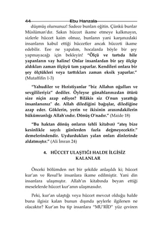 44                    Ebu Hanzala
   düşmüş olursunuz! Sadece bunları eğitin. Çünkü bunlar
Müslüman’dır. Sakın hüccet ikame etmeye kalkmayın,
sizlerle hüccet kaim olmaz, bunların yani karşınızdaki
insanların kabul ettiği hüccetler ancak hücceti ikame
edebilir. Eee ne yapalım, hocalarda böyle bir şey
yapmayacağı için bekleyin! “Ölçü ve tartıda hile
yapanların vay haline! Onlar insanlardan bir şey ölçüp
aldıkları zaman ölçüyü tam yaparlar. Kendileri onlara bir
şey ölçtükleri veya tarttıkları zaman eksik yaparlar.”
(Mutaffifin 1-3)

   “Yahudiler ve Hıristiyanlar ”biz Allahın oğulları ve
sevgilileriyiz” dediler. Öyleyse günahlarınızdan ötürü
size niçin azap ediyor? Bilâkis siz O'nun yarattığı
insanlarsınız" de. Allah dilediğini bağışlar, dilediğine
azap eder. Göklerin, yerin ve ikisinin arasındakilerin
hükümranlığı Allah'ındır. Dönüş O’nadır.” (Maide 18)

   “Bu haktan dönüş onların (ehli kitabın) “ateş bize
kesinlikle sayılı günlerden fazla değmeyecektir.”
demelerindendir. Uydurdukları yalan onları dinlerinde
aldatmıştır.” (Ali İmran 24)

         4. HÜCCET ULAŞTIĞI HALDE İLGİSİZ
                     KALANLAR

   Önceki bölümden net bir şekilde anlaşıldı ki; hüccet
kur’an ve Resul’le insanlara ikame edilmiştir. Yani din
insanlara ulaşmıştır. Allah’ın kitabında beyan ettiği
meselelerde hüccet kur’anın ulaşmasıdır.

   Peki, kur’an ulaştığı veya hüccet mevcut olduğu halde
buna ilgisiz kalan bunun dışında şeylerle ilgilenen ne
olacaktır? Kur’an bu tip insanlara “MU’RİD” yüz çeviren
 