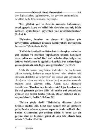 Güncel İtikat Meseleleri                       45
der. İlgisiz kalan, ilgilenmeyen, sırt çeviren bu insanları;
ne Allah nede Resulu mazur saymıştır.

   “Biz, gökleri, yeri ve ikisinin arasında bulunanları,
ancak gerçek üzere ve belirli bir süre için yarattık; inkâr
edenler, uyarıldıkları şeylerden yüz çevirmektedirler.”
(Ahkaf 3)

   “Öyleyken, bunlara ne oluyor ki öğütten yüz
çeviriyorlar? Aslandan ürkerek kaçan yabanî merkeplere
benzerler.” (Müddesir 49-50)

   “Rabbinin âyetleri kendisine hatırlatılmışken onlardan
yüz çeviren ve önceden yaptıklarını unutan kimseden
daha zalim var mıdır? Kur’ an'ı anlarlar diye kalplerine
örtüler, kulaklarına da ağırlıklar koyduk. Sen onları doğru
yola çağırsan da asla doğru yola gelmezler.” (Kehf 57)

   Allah ilk insanı yeryüzüne indirirken de bu hususa
dikkat çekmiş, hidayetin onun hücceti olan zikrine tabi
olmakta, delaletin ve şegavetin28 ise ondan yüz çevirmekte
olduğunu haber vermiştir. Âdem (a.s.) ve şeytan arasında
malum kıssa cereyan edip, Âdem (a.s.) dünyaya
indirilirken: "Oradan hep beraber inin! Eğer benden size
bir yol gösteren gelirse bilin ki; benim yol göstericime
uyanlar için hiçbir korku yoktur. Onlar mahzun da ol-
mayacaklardır, dedik." (Bakara 38)

   “Onlara şöyle dedi: "Birbirinize düşman olarak
hepiniz oradan inin. Elbet size benden bir yol gösteren
gelir; Benim yoluma uyan ne sapar ve ne de bedbaht olur.
Benim Kitabımdan yüz çeviren bilsin ki onun dar bir
geçimi olur ve kıyâmet günü de onu kör olarak haşr
ederiz.” (Ta-ha 123-124)


28
          Kötülük
 