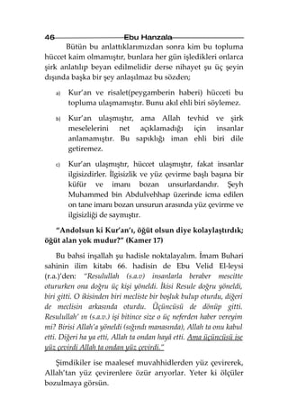 46                          Ebu Hanzala
      Bütün bu anlattıklarımızdan sonra kim bu topluma
hüccet kaim olmamıştır, bunlara her gün işledikleri onlarca
şirk anlatılıp beyan edilmelidir derse nihayet şu üç şeyin
dışında başka bir şey anlaşılmaz bu sözden;

     a)   Kur’an ve risalet(peygamberin haberi) hücceti bu
          topluma ulaşmamıştır. Bunu akıl ehli biri söylemez.

     b)   Kur’an ulaşmıştır, ama Allah tevhid ve şirk
          meselelerini net açıklamadığı için insanlar
          anlamamıştır. Bu sapıklığı iman ehli biri dile
          getiremez.

     c)   Kur’an ulaşmıştır, hüccet ulaşmıştır, fakat insanlar
          ilgisizdirler. İlgisizlik ve yüz çevirme başlı başına bir
          küfür ve imanı bozan unsurlardandır. Şeyh
          Muhammed bin Abdulvehhap üzerinde icma edilen
          on tane imanı bozan unsurun arasında yüz çevirme ve
          ilgisizliği de saymıştır.

   “Andolsun ki Kur’an’ı, öğüt olsun diye kolaylaştırdık;
öğüt alan yok mudur?” (Kamer 17)

     Bu bahsi inşallah şu hadisle noktalayalım. İmam Buhari
sahinin ilim kitabı 66. hadisin de Ebu Velid El-leysi
(r.a.)’den: “Resulullah (s.a.v) insanlarla beraber mescitte
otururken ona doğru üç kişi yöneldi. İkisi Resule doğru yöneldi,
biri gitti. O ikisinden biri mecliste bir boşluk bulup oturdu, diğeri
de meclisin arkasında oturdu. Üçüncüsü de dönüp gitti.
Resulullah’ ın (s.a.v.) işi bitince size o üç neferden haber vereyim
mi? Birisi Allah’a yöneldi (sığındı manasında), Allah ta onu kabul
etti. Diğeri ha ya etti, Allah ta ondan hayâ etti. Ama üçüncüsü ise
yüz çevirdi Allah ta ondan yüz çevirdi.”

   Şimdikiler ise maalesef muvahhidlerden yüz çevirerek,
Allah’tan yüz çevirenlere özür arıyorlar. Yeter ki ölçüler
bozulmaya görsün.
 