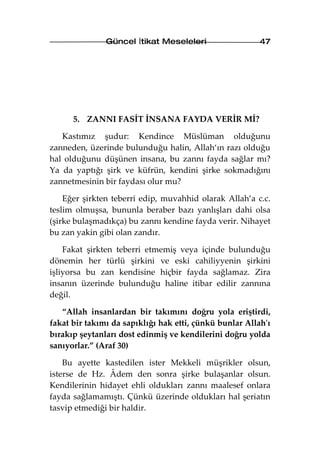Güncel İtikat Meseleleri                  47




      5. ZANNI FASİT İNSANA FAYDA VERİR Mİ?

   Kastımız şudur: Kendince Müslüman olduğunu
zanneden, üzerinde bulunduğu halin, Allah‘ın razı olduğu
hal olduğunu düşünen insana, bu zannı fayda sağlar mı?
Ya da yaptığı şirk ve küfrün, kendini şirke sokmadığını
zannetmesinin bir faydası olur mu?

    Eğer şirkten teberri edip, muvahhid olarak Allah’a c.c.
teslim olmuşsa, bununla beraber bazı yanlışları dahi olsa
(şirke bulaşmadıkça) bu zannı kendine fayda verir. Nihayet
bu zan yakin gibi olan zandır.

    Fakat şirkten teberri etmemiş veya içinde bulunduğu
dönemin her türlü şirkini ve eski cahiliyyenin şirkini
işliyorsa bu zan kendisine hiçbir fayda sağlamaz. Zira
insanın üzerinde bulunduğu haline itibar edilir zannına
değil.

   “Allah insanlardan bir takımını doğru yola eriştirdi,
fakat bir takımı da sapıklığı hak etti, çünkü bunlar Allah'ı
bırakıp şeytanları dost edinmiş ve kendilerini doğru yolda
sanıyorlar.” (Araf 30)

    Bu ayette kastedilen ister Mekkeli müşrikler olsun,
isterse de Hz. Âdem den sonra şirke bulaşanlar olsun.
Kendilerinin hidayet ehli oldukları zannı maalesef onlara
fayda sağlamamıştı. Çünkü üzerinde oldukları hal şeriatın
tasvip etmediği bir haldir.
 