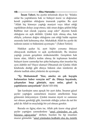 48                     Ebu Hanzala
       İmam Taberi, bu ayetin tefsirinde diyor ki: “bilakis
onlar bu yaptıklarını hak ve hidayet üzere ve doğrunun
kendi yaptıkları olduğuna inanarak yaptılar. Bu ayet
“Allah hiç kimseye yaptığı masiyet veya itikat ettiği
sapıklıktan dolayı azap etmez, taki onun doğru şeklini bilip
Rabbine inat olarak yaparsa azap eder” diyenin hatalı
olduğuna en açık delildir. Çünkü öyle olmuş olsa, hak
ehliyle, yolunun doğru olduğunu zan ettiği halde sapıtan
arasında fark kalmamış olur. Muhakkak Allah bu ayetle iki
taifenin ismini ve hükmünü ayırmıştır.” (Taberi Tefsiri)

    Hakikat şudur ki, ayet hiçbir yoruma ihtiyacı
olmayacak muhkem ve açık ayetlerdendir. Bu imamın
yaptığı yorum gerçekten mükemmeldir. Gerçekten hak
üzere olan, Allah’a teslim olmuş ile toplumun kendini
hidayet üzere zannedip her şirke bulaşmış olan insanlar hiç
aynı olabilir mi? Hayır olamaz! Olmamalı da! Çünkü Allah
kitabında dediği gibi dünya hükmü olan isimlerini de
ahirete taalluk eden yönlerini de ayırmıştır.

    “Ey Muhammed! "Size, amelce en çok kayıpta
bulunanları haber vereyim mi?" de. Dünya hayatında,
çalışmaları boşa gitmiştir, oysa onlar, güzel iş
yaptıklarını sanıyorlardı” (Kehf 103-104)

   İşte kardeşim sana apaçık bir ayet daha. İnsanın güzel
şeyler yaptığını zannetmesi insanın amellerinin boşa
gitmesini önleyemiyor. Çünkü insanın niyeti ve zannının
net olması gerektiği gibi, üzerinde olduğu yolun da net bir
şekil de Allah’ın onayladığı bir yol olması gerekir.

   Burada en ilginç olanı ise, Allah şirk üzere olup güzel
şeyler yaptığını zannedenlere “amel yönünden en çok
hüsrana uğrayanlar” derken, bazıları bu tip insanları
mazur görmekle “amel yönünden bedbaht olsa da, özürlü
 