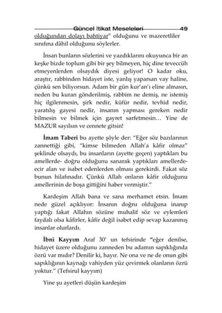 Güncel İtikat Meseleleri                  49
olduğundan dolayı bahtiyar” olduğunu ve mazeretliler
sınıfına dâhil olduğunu söylerler.

   İnsan bunların sözlerini ve yazdıklarını okuyunca bir an
keşke bizde toplum gibi bir şey bilmeyen, hiç dine teveccüh
etmeyenlerden olsaydık diyesi geliyor! O kadar oku,
araştır, rabbinden hidayet iste, yanlış yaparsan vay haline,
çünkü sen biliyorsun. Adam bir gün kur’an’ı eline almasın,
neden bu kuran gönderilmiş, rabbim ne demiş, ne istemiş
hiç ilgilenmesin, şirk nedir, küfür nedir, tevhid nedir,
yaratılış gayesi nedir, insanın yapması gereken nedir
bilmesin ve bilmek için gayret sarfetmesin… Yine de
MAZUR sayılsın ve cennete gitsin!

    İmam Taberi bu ayette şöyle der: “Eğer söz bazılarının
zannettiği gibi, “kimse bilmeden Allah’a kâfir olmaz”
şeklinde olsaydı, bu insanların (ayette geçen) yaptıkları bu
amellerde- doğru olduğunu sanarak yaptıkları amellerde-
ecir alan ve isabet edenlerden olması gerekirdi. Fakat söz
bunun hilafınadır. Çünkü Allah onların kâfir olduğunu
amellerinin de boşa gittiğini haber vermiştir.”

   Kardeşim Allah bana ve sana merhamet etsin. İmam
nede güzel açıklıyor: İnsanın doğru olduğuna inanıp
yaptığı fakat Allahın sözüne muhalif söz ve eylemleri
faydalı olsa kâfirler, kâfir değil isabet edip sevap kazanmış
insanlar olurlardı.

   İbni Kayyım Araf 30’ un tefsirinde “eğer denilse,
hidayet üzere olduğunu zanneden bu adamın sapıklığında
özrü var mıdır? Denilir ki, hayır. Ne ona ve ne de onun gibi
sapıklığının kaynağı vahiyden yüz çevirmek olanların özrü
yoktur.” (Tefsirul kayyım)

   Yine şu ayetleri düşün kardeşim
 