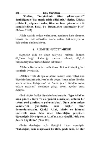 50                     Ebu Hanzala
       “Onlara,    “Yeryüzünde     fitne   çıkarmayınız!”
denildiğinde,“Biz ancak ıslah edicileriz.” derler. Dikkat
edilsin ki, şüphesiz onlar, fitne ve fesat çıkaranların tâ
kendileridirler. Fakat bu durumlarını sezemezler bile.”
(Bakara 11-12)

    Allah nasılda onları yalanlıyor, zanlarını kale almıyor,
bilakis üzerinde oldukları ifsatla onlara hükmediyor ve
öyle onları isimlendiriyor.

              6. ÂLİMLER HÜCCET MİDİR?

    Şüphesiz ilim ve onun taşıyıcısı rabbani âlimler,
ölçülere bağlı kalındığı zaman rahmet, ölçüyü
tutturamayanlar içinse delalet sebebidir.

   Allah c.c Kur’an-ı Kerim’de ilim ehlini ve ilmi çok güzel
vasıflarla övmüştür.

   -Allah-u Teala dünya ve ahiret saadeti olan vahyi ilim
diye isimlendirmiştir. Kur’an da geçen “sana gelen ilimden
sonra seninle tartışılırsa” ve “sana gelen ilimden sonra
onlara uyarsan” mealinde çokça geçen ayetler buna
delildir.

   -İlmi büyük fazilet diye isimlendirmiştir. “Eğer Allah'ın
sana yönelik lütfü ve esirgemesi olmasaydı, onların bir
takımı seni yanıltmaya yeltenmişlerdi. Oysa onlar sadece
kendilerini      yanıltırlar,     sana     hiçbir      zarar
dokunduramazlar. Çünkü Allah, kitabı ve hikmeti
indirerek sana, daha önce bilmezliğin gerçekleri
öğretmiştir. Hiç şüphesiz Allah'ın sana yönelik lütfu son
derece büyüktür.” (Nisa 113)

   -İlmin dosdoğru yola ilettiğini haber vermiştir.
“Babacığım, sana ulaşmayan bir ilim, geldi bana, ne olur
 