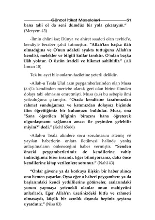 Güncel İtikat Meseleleri                    51
bana tabi ol da seni dümdüz bir yola çıkarayım.”
(Meryem 43)

    -İlmin ehlini ise; Dünya ve ahiret saadeti olan tevhid’e,
kendiyle beraber şahit tutmuştur. “Allah'tan başka ilâh
olmadığına ve O'nun adaleti ayakta tuttuğuna Allah'ın
kendisi, melekler ve bilgili kullar tanıktır. O'ndan başka
ilâh yoktur. O üstün iradeli ve hikmet sahibidir.” (Ali
İmran 18)

   Tek bu ayet bile onların faziletine yeterli delildir.

    -Allah-u Teala Ulul azm peygamberlerinden olan Musa
(a.s)’a kendinden mertebe olarak geri olan birine ilimden
dolayı tabi olmasını emretmişti. Musa (a.s) bu sebeple ilmi
yolculuğuna çıkmıştır. “Orada kendisine tarafımızdan
rahmet sunduğumuz ve katımızdan dolaysız biçimde
ilim öğrettiğimiz bir kulumuzu buldular. Musa, ona
"Sana öğretilen bilginin birazını bana öğreterek
olgunlaşmamı sağlaman amacı ile peşinden gelebilir
miyim?" dedi.” (Kehf 65/66)

   -Allah-u Teala alimlere soru sorulmasını istemiş ve
yayılan haberlerin onlara iletilmesi halinde yanlış
anlaşılmaların önleneceğini haber vermiştir. “Senden
önceki    peygamberlerimiz de        kendilerine    vahiy
indirdiğimiz birer insandı. Eğer bilmiyorsanız, daha önce
kendilerine kitap verilenlere sorunuz.” (Nahl 43)

   “Onlar güvene ya da korkuya ilişkin bir haber alınca
onu hemen yayarlar. Oysa eğer o haberi peygambere ya da
başlarındaki kendi yetkililerine götürseler, aralarındaki
yorum yapmaya yetenekli olanlar onun mahiyetini
anlarlardı. Eğer Allah'ın üzerinizdeki lütfu ve rahmeti
olmasaydı, küçük bir azınlık dışında hepiniz şeytana
uyardınız.” (Nisa 83)
 
