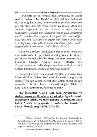 52                            Ebu Hanzala
        Sünnette ise bu konuya delil sayılamayacak kadar
çoktur. Sadece Ebu Derda’nın ilim talebesi hakkında
rivayet ettiği hadis olsa, ilmin ve ehlinin şerefini anlatmaya
yeterdi. “Kim ilim elde etmek için bir yol tutarsa, Allah ona
cennet’e ulaştıracak bir yol tutturur ve onun yolunu
kolaylaştırır. Melekler ilim talebesinin önüne geçer kanatlarını
sererler. Nitekim âlim kişiye yerde ve gökte kim varsa istiğfar
eder, balık dahi suda âlim için istiğfar eder. Âlim’in abid’e olan
üstünlüğü ayın diğer yıldızlara olan üstünlüğü gibidir. Âlimler
peygamberlerin varisleridir…” (Ebu Davut-Tirmizi)

     İlmin ve âlimlerin eksikliğinin neticelerini, insanların
ilim noktasında ki gayretsizliklerini görmek, kendimize
çeki düzen vermek adına bu kitaplar mutlaka okunmalıdır.
Bunların       birçoğu    Arapça     eserler   olduğu    için
okuyamayanların, hadis kitaplarının ilim ve ilmin fazileti
ile ilgili bölümlerini okumalarını tavsiye ederim.29

    Bu saydıklarımız hak olmakla birlikte, âlimlerin sözü
hüccet değildir. Onların sözü sahih bir nakil ve sağlam bir
istinbat30 olduğu zaman hüccet olur. Zaten hüccet olduğu
zamanda, hüccet olması müstakil değil, Allah ve
Resul’ünün sözüne muvafık oluşundandır.

   “Ey İnananlar! Allah'a itaat edin, Peygambere ve
sizden buyruk sahibi olanlara itaat edin. Eğer bir şeyde
çekişirseniz, Allah'a ve ahiret gününe inanmışsanız onun
halini Allah'a ve peygambere bırakın. Bu, hayırlı ve
netice itibarıyla en güzeldir.”(Nisa 59)



29
              Allah’ın izniyle, Türkiye’de tercümesine başlanıldığını
     duyduğumuz, Şeyh Abdulkadir Bin Abdulaziz’in El-Cami fi Talebil
     İlmi Şerif adlı eseri çıkarsa (Rabbim muvaffak kılsın) bu sahada bir
     boşluk kapanmış olacaktır.
30
              Kuran ve sünnetten hüküm çıkarma
 