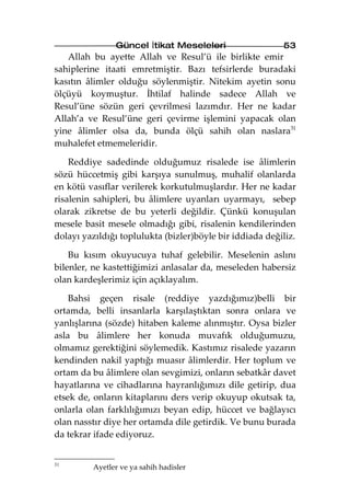 Güncel İtikat Meseleleri                   53
   Allah bu ayette Allah ve Resul’ü ile birlikte emir
sahiplerine itaati emretmiştir. Bazı tefsirlerde buradaki
kasıtın âlimler olduğu söylenmiştir. Nitekim ayetin sonu
ölçüyü koymuştur. İhtilaf halinde sadece Allah ve
Resul’üne sözün geri çevrilmesi lazımdır. Her ne kadar
Allah’a ve Resul’üne geri çevirme işlemini yapacak olan
yine âlimler olsa da, bunda ölçü sahih olan naslara31
muhalefet etmemeleridir.

    Reddiye sadedinde olduğumuz risalede ise âlimlerin
sözü hüccetmiş gibi karşıya sunulmuş, muhalif olanlarda
en kötü vasıflar verilerek korkutulmuşlardır. Her ne kadar
risalenin sahipleri, bu âlimlere uyanları uyarmayı, sebep
olarak zikretse de bu yeterli değildir. Çünkü konuşulan
mesele basit mesele olmadığı gibi, risalenin kendilerinden
dolayı yazıldığı toplulukta (bizler)böyle bir iddiada değiliz.

    Bu kısım okuyucuya tuhaf gelebilir. Meselenin aslını
bilenler, ne kastettiğimizi anlasalar da, meseleden habersiz
olan kardeşlerimiz için açıklayalım.

    Bahsi geçen risale (reddiye yazdığımız)belli bir
ortamda, belli insanlarla karşılaştıktan sonra onlara ve
yanlışlarına (sözde) hitaben kaleme alınmıştır. Oysa bizler
asla bu âlimlere her konuda muvafık olduğumuzu,
olmamız gerektiğini söylemedik. Kastımız risalede yazarın
kendinden nakil yaptığı muasır âlimlerdir. Her toplum ve
ortam da bu âlimlere olan sevgimizi, onların sebatkâr davet
hayatlarına ve cihadlarına hayranlığımızı dile getirip, dua
etsek de, onların kitaplarını ders verip okuyup okutsak ta,
onlarla olan farklılığımızı beyan edip, hüccet ve bağlayıcı
olan nasstır diye her ortamda dile getirdik. Ve bunu burada
da tekrar ifade ediyoruz.


31
         Ayetler ve ya sahih hadisler
 
