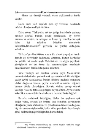 54                          Ebu Hanzala
      Hatta şu örneği vererek olayı açıklamakta fayda
vardır.

    Daha önce yurt dışında iken oy verenler hakkında
tafsilat olduğunu düşünürdüm.

    Daha sonra Türkiye’ye sık sık gelip, insanlarla yaşayıp
birlikte olunca bunun böyle olmadığını, oy veren
insanların; neden, ne sebeple ve kime oy verdiklerini çok
daha        iyi      anladım.      Nitekim       meselenin
tafsilatlandırılmasının 32
                           gereksiz ve yanlış olduğunu
anladım.

   Türkiye’ye döndükten sonra ilk davet yaptığım toplu
alanda oy verenlerin hükmünü anlattım. Bütün kardeşler
de şahittir ki orada şeyh Makdisi’nin ve diğer şeyhlerin
görüşlerini ve bu konu da benimsediğim menhecin
onlarınkinden farklı olduğumu anlattım.

   Yine Türkiye de bazıları ısrarla Şeyh Makdisi’nin
umumi sözlerinden yola çıkarak oy verenlere kâfir dediğini
yazıp şeyhi karalayınca, benim fikrime muhalif olmasına
-daha doğrusu benim şeyhe muhalif olmama- rağmen
bunun böyle olmadığını, Suvaka ehline cevap olarak
yazdığı risalede tafsilata gittiğini beyan ettim. Aynı şekilde
askerlik v.s. meselelerde de durum bundan farkı değildi.

    Burada anlatmak istediğim, bizler bu şeyhlere çok
değer verip, sevsek de onlara tabi olmanın zorunluluk
olduğunu yada sözlerinin ve fetvalarının hüccet olduğunu
hiç bir zaman söylemedik, kaldı ki bu şeyhlerin fetvalarıyla
amel edilmesinin gerekliğinden bahsedelim.



32
              Oy verme meselesinde; oy veren kişinin tekfirine engel
     olabilecek durumların olup olmadığı
 