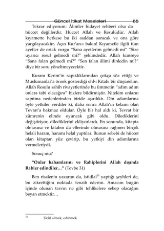 Güncel İtikat Meseleleri                 55
   Tekrar ediyorum: Âlimler hidayet rehberi olsa da
hüccet değillerdir. Hüccet Allah ve Resulüdür. Allah
kıyamette herkese bu iki asıldan soracak ve ona göre
yargılayacaktır. Açın Kur’an-ı bakın! Kıyametle ilgili tüm
ayetler de ortak vurgu “Sana ayetlerim gelmedi mi” “Size
uyarıcı resul gelmedi mi?” şeklindedir. Allah kimseye
“Sana falan gelmedi mi?” “Sen falan âlimi dinledin mi?”
diye bir soru yöneltmeyecektir.

   Kuranı Kerim’in sapıklıklarından çokça söz ettiği ve
Müslümanlar’a örnek gösterdiği ehl-i Kitabı bir düşünelim.
Allah Resulu sahih rivayetlerinde bu ümmetin “adım adım
onlara tabi olacağını” bizlere bildirmiştir. Nitekim onların
sapıtma nedenlerinden biride aşırılıktı. Din adamlarına
öyle yetkiler verdiler ki, daha sonra Allah’ın kelamı olan
Tevrat’a bakmaz oldular. Öyle bir hal aldı ki, Tevrat bir
zümrenin elinde oyuncak gibi oldu. Dilediklerini
değiştiriyor, dilediklerini ekliyorlardı. En sonunda, kitapta
olmasına ve kitabın da ellerinde olmasına rağmen birçok
helali haram, haramı helal yaptılar. Bunun sebebi de hüccet
olan kitaptan yüz çevirip, bu yetkiyi din adamlarına
vermeleriydi.

     Sonuç mu?

  “Onlar hahamlarını ve Rahiplerini Allah dışında
Rabler edindiler…” (Tevbe 31)

    Ben risalenin yazarını da, istidlal33 yaptığı şeyhleri de,
bu zikrettiğim noktada tenzih ederim. Amacım bugün
içinde olunan tavrın ne gibi tehlikelere sebep olacağını
beyan etmektir…




33
          Delil almak, edinmek
 