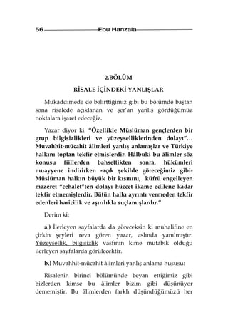 56                      Ebu Hanzala




                          2.BÖLÜM

                 RİSALE İÇİNDEKİ YANLIŞLAR

   Mukaddimede de belirttiğimiz gibi bu bölümde baştan
sona risalede açıklanan ve şer’an yanlış gördüğümüz
noktalara işaret edeceğiz.

   Yazar diyor ki: “Özellikle Müslüman gençlerden bir
grup bilgisizlikleri ve yüzeyselliklerinden dolayı”…
Muvahhit-mücahit âlimleri yanlış anlamışlar ve Türkiye
halkını toptan tekfir etmişlerdir. Hâlbuki bu âlimler söz
konusu fiillerden bahsettikten sonra, hükümleri
muayyene indirirken -açık şekilde göreceğimiz gibi-
Müslüman halkın büyük bir kısmını, küfrü engelleyen
mazeret “cehalet”ten dolayı hüccet ikame edilene kadar
tekfir etmemişlerdir. Bütün halkı ayrıntı vermeden tekfir
edenleri haricilik ve aşırılıkla suçlamışlardır.”

     Derim ki:

    a.) İlerleyen sayfalarda da göreceksin ki muhalifine en
çirkin şeyleri reva gören yazar, aslında yanılmıştır.
Yüzeysellik, bilgisizlik vasfının kime mutabık olduğu
ilerleyen sayfalarda görülecektir.

     b.) Muvahhit-mücahit âlimleri yanlış anlama hususu:

    Risalenin birinci bölümünde beyan ettiğimiz gibi
bizlerden kimse bu âlimler bizim gibi düşünüyor
dememiştir. Bu âlimlerden farklı düşündüğümüzü her
 