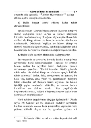Güncel İtikat Meseleleri                       57
ortamda dile getirdik. “Âlimler Hüccetmidir”34 başlığı
altında da bu konuyu açıklamıştık.

   c.) Halkı         hüccet     ikame     edilene     kadar    tekfir
etmemişlerdir:

   Birinci bölüm -üçüncü başlık altında- hüccetin kitap ve
sünnet olduğunu, kime kur’an ve sünnet ulaşmışsa
hüccetin ona kaim olmuş olduğunu söylemiştik. Buna dair
delilleri de kitap, sünnet ve hem de muteber âlimlerden
nakletmiştik. Dördüncü başlıkta ise hüccet (kitap ve
sünnet) mevcut olduğu ortamda, kendi ilgisizliğinden cahil
kalanlarında kat’i suretle mazur olmadığını beyan etmiştik.

      d.) Halkı tekfir edenleri Haricilikle suçlamışlardır:

    Bu yazarında ve ayrıca bu konuda istidlal yaptığı bazı
şeyhlerinde bariz hatalarındandır. Tağutlar ve onların
belam kulları bu şeyhlere harici dediğinde hemen
savunmaya geçerler… “Harici insanları büyük günahla
tekfir eder, biz sizleri kitap ve sünnetle apaçık küfürle
tekfir ediyoruz” derler. Peki, soruyorum; bu gençler, bu
halkı içki, kumar, zina, yalan vs. günahlardan dolayımı
tekfir ediyorlar ki? Bunlara harici diyoruz. Bu halkın
işlediği şeyler mademki küfürdür, o zaman bunun
haricilikle ne alakası vardır. Size yapıldığında
hoşlanmadıklarınızı, kalemi aldığınızda neden başkalarına
yapmaktan çekinmezsiniz?

    Hani tekfirin engellerinin birçoğu içtihadiydi? (Risale
sayfa 10) Gençler de bu engelleri muteber saymamış
bunlara muamele olarak kâfir muamelesi yapmıştır. Size
gelince ictihadi oluyor da, bu gençlere gelince mi


34
               Bir konuda hüküm vererek son noktayı koymak, sözü delil
     teşkil etmek
 