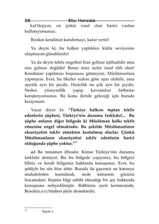 58                       Ebu Hanzala
   kat’ileşiyor, en    çirkin   vasıf   olan   harici   vasfını
kullanıyorsunuz.

     Bırakın kendinizi kandırmayı, karar verin!

   Ya deyin ki; bu halkın yaptıkları küfür seviyesine
ulaşmayan günahlardır!

    Ya da deyin tekfir engelleri bize gelince içtihadidir ama
size gelince değildir! Bence önce sizler insaf ehli olun!
Kendinize yapılması hoşunuza gitmeyeni, Müslümanlara
yapmayın. Evet, bu fikirler sizlere göre aşırı olabilir, ama
aşırılık ayrı bir şeydir. Haricilik ise çok ayrı bir şeydir.
Neden       yüzeysellik    yapıp     kavramları      birbirine
karıştırıyorsunuz. Bu konu ileride geleceği için burada
kesiyorum.

   Yazar diyor ki: “Türkiye halkını toptan tekfir
edenlerin şüphesi, Türkiye’nin durumu farklıdır!... Bu
şüphe onların diğer bölgede ki Müslüman halkı tekfir
etmesine engel olmaktadır. Bu şekilde Müslümanların
ekseriyetini tekfir etmekten kurtulmuş olurlar. Çünkü
Müslümanların ekseriyetini tekfir edenlerin harici
olduğunda şüphe yoktur.”35

    a.) Bu tamamen iftiradır. Kimse Türkiye’nin durumu
farklıdır demiyor. Biz bu bölgede yaşıyoruz, bu bölgeyi
biliriz ve kendi bölgemiz hakkında konuşuruz. Evet, bu
şekliyle bu söz bize aittir. Burada da gayemiz ne kimseye
muhalefetten      kurtulmak,    nede    kimsenin   gözünü
boyamaktır. Kişinin bilgi sahibi olmadığı bir şey hakkında
konuşması nehyedilmiştir. Rabbimiz ayeti kerimesinde,
Resule(s.a.v) hitaben şöyle demektedir;



35
           Sayfa 1
 