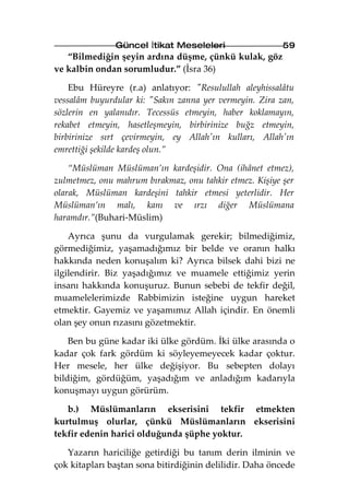 Güncel İtikat Meseleleri                  59
   “Bilmediğin şeyin ardına düşme, çünkü kulak, göz
ve kalbin ondan sorumludur.” (İsra 36)

    Ebu Hüreyre (r.a) anlatıyor: "Resulullah aleyhissalâtu
vessalâm buyurdular ki: "Sakın zanna yer vermeyin. Zira zan,
sözlerin en yalanıdır. Tecessüs etmeyin, haber koklamayın,
rekabet etmeyin, hasetleşmeyin, birbirinize buğz etmeyin,
birbirinize sırt çevirmeyin, ey Allah'ın kulları, Allah'ın
emrettiği şekilde kardeş olun.”

    “Müslüman Müslüman’ın kardeşidir. Ona (ihânet etmez),
zulmetmez, onu mahrum bırakmaz, onu tahkir etmez. Kişiye şer
olarak, Müslüman kardeşini tahkir etmesi yeterlidir. Her
Müslüman’ın malı, kanı ve ırzı diğer Müslümana
haramdır.”(Buhari-Müslim)

    Ayrıca şunu da vurgulamak gerekir; bilmediğimiz,
görmediğimiz, yaşamadığımız bir belde ve oranın halkı
hakkında neden konuşalım ki? Ayrıca bilsek dahi bizi ne
ilgilendirir. Biz yaşadığımız ve muamele ettiğimiz yerin
insanı hakkında konuşuruz. Bunun sebebi de tekfir değil,
muamelelerimizde Rabbimizin isteğine uygun hareket
etmektir. Gayemiz ve yaşamımız Allah içindir. En önemli
olan şey onun rızasını gözetmektir.

    Ben bu güne kadar iki ülke gördüm. İki ülke arasında o
kadar çok fark gördüm ki söyleyemeyecek kadar çoktur.
Her mesele, her ülke değişiyor. Bu sebepten dolayı
bildiğim, gördüğüm, yaşadığım ve anladığım kadarıyla
konuşmayı uygun görürüm.

   b.) Müslümanların ekserisini tekfir etmekten
kurtulmuş olurlar, çünkü Müslümanların ekserisini
tekfir edenin harici olduğunda şüphe yoktur.

   Yazarın hariciliğe getirdiği bu tanım derin ilminin ve
çok kitapları baştan sona bitirdiğinin delilidir. Daha öncede
 