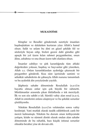 6                       Ebu Hanzala




                        MUKADDİME



    Kitaplar ve Resuller göndermek suretiyle insanları
başıboşluktan ve dalaletten kurtaran yüce Allah’a hamd
olsun. Salât ve selam bu dini en güzel şekilde fiil ve
sözleriyle beyan edip, bizleri gecesi dahi gündüz gibi
apaçık bir yol üzere kılan rahmet peygamberine, onun
âline, ashabına ve ona ihsan üzere tabi olanlara olsun.

   İnsanlar cahiliye ve şirk karanlığında tüm ahlaki
değerlerden yoksun, başıboş ve hayvanlar gibi yüzerken,
Allah c.c. Onları karanlıklardan aydınlığa çıkaracak bir
peygamber gönderdi. Kısa süre içerisinde samimi ve
sebatkâr sahabelerin de çabasıyla Allah nurunu tamamladı
ve bu aydınlık din yeryüzünde yayıldı.

    Şüphesiz sahabe döneminde Resulullah (s.a.v)’ın
hayatta olması onlar için çok büyük bir rahmetti.
Müslümanlar arasında çıkan ihtilaflarda o tek merciiydi.
İlk ve son söz sahibi o idi. Sürekli vahiy alan resul (s.a.v),
Allah’ın emirlerini onlara ulaştırıyor ve bu şekilde sorunlar
çözülüyordu.

   Nitekim Resulullah (s.a.v)’ın vefatından sonra vahiy
kesilmişti. Yani mutlak olarak tasdik edilebilecek canlı bir
mercii kalmamıştı. Nitekim bu durum onun terbiyesinde
yetişen, kitabı ve sünneti direkt olarak ondan alan sahabe
döneminde de bu rahatlık, bazı küçük istisnai sorunlar
olmakla beraber yine de devam etti.
 