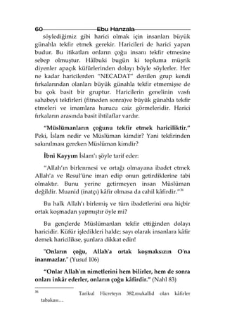 60                           Ebu Hanzala
    söylediğimiz gibi harici olmak için insanları büyük
günahla tekfir etmek gerekir. Haricileri de harici yapan
budur. Bu itikatları onların çoğu insanı tekfir etmesine
sebep olmuştur. Hâlbuki bugün ki topluma müşrik
diyenler apaçık küfürlerinden dolayı böyle söylerler. Her
ne kadar haricilerden “NECADAT” denilen grup kendi
fırkalarından olanları büyük günahla tekfir etmemişse de
bu çok basit bir gruptur. Haricilerin genelinin vasfı
sahabeyi tekfirleri (fitneden sonra)ve büyük günahla tekfir
etmeleri ve imamlara hurucu caiz görmeleridir. Harici
fırkaların arasında basit ihtilaflar vardır.

   “Müslümanların çoğunu tekfir etmek hariciliktir.”
Peki, İslam nedir ve Müslüman kimdir? Yani tekfirinden
sakınılması gereken Müslüman kimdir?

      İbni Kayyım İslam’ı şöyle tarif eder:

   “Allah’ın birlenmesi ve ortağı olmayana ibadet etmek
Allah’a ve Resul’üne iman edip onun getirdiklerine tabi
olmaktır. Bunu yerine getirmeyen insan Müslüman
değildir. Muanid (inatçı) kâfir olmasa da cahil kâfirdir.”36

   Bu halk Allah’ı birlemiş ve tüm ibadetlerini ona hiçbir
ortak koşmadan yapmıştır öyle mi?

   Bu gençlerde Müslümanları tekfir ettiğinden dolayı
haricidir. Küfür işledikleri halde; sayı olarak insanlara kâfir
demek haricilikse, şunlara dikkat edin!

   "Onların çoğu, Allah'a           ortak    koşmaksızın        O'na
inanmazlar." (Yusuf 106)

   “Onlar Allah'ın nimetlerini hem bilirler, hem de sonra
onları inkâr ederler, onların çoğu kâfirdir.” (Nahl 83)
36
                   Tarikul   Hicreteyn   382,mukallid   olan   kâfirler
     tabakası…
 