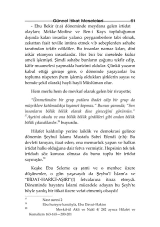 Güncel İtikat Meseleleri                      61
    - Ebu Bekir (r.a) döneminde meydana gelen irtidat
olayları; Mekke-Medine ve Ben-i Kays topluluğunun
dışında kalan insanlar yalancı peygamberlere tabi olmak,
zekattan fasit teville imtina etmek v.b sebeplerden sahabe
tarafından tekfir edildiler. Bu insanlar namaz kılan, dini
inkâr etmeyen insanlardır. Her biri bir meselede küfür
ameli işlemişti. Şimdi sahabe bunların çoğunu tekfir edip,
kâfir muamelesi yapmakla haricimi oldular. Çünkü yazarın
kabul ettiği görüşe göre, o dönemde yaşayanlar bu
topluma nispeten (hem işlemiş oldukları şirklerin sayısı ve
hemde şekil olarak) hayli hayli Müslüman olur.

      Hem merfu hem de mevkuf olarak gelen bir rivayette;

    “Ümmetimden bir grup putlara ibadet edip bir grup da
müşriklere katılmadıkça kıyamet kopmaz.” Bunun yanında; “Sen
insanların bölük bölük olarak dine gireceğini görürsün.”
37
   Ayetini okudu ve ona bölük bölük girdikleri gibi ondan bölük
bölük çıkacaklardır.38 buyurdu.

    Hilafet kaldırılıp yerine laiklik ve demokrasi gelince
dönemin Şeyhul İslamı Mustafa Sabri Efendi (r.h): Bu
devleti tanıyan, itaat eden, ona memurluk yapan ve halkın
irtidat halkı olduğuna dair fetva vermiştir. Hepsinin tek tek
irtidadı söz konusu olmasa da bunu toplu bir irtidat
saymıştır.39

   Keşke Ebu Seleme eş şami ve o menhec üzere
düşünenler, o gün yaşasaydı da Şeyhu’l İslam’a ve
“BİDAT-HARİCİ-AŞIRI”(!) fetvalarına itiraz etseydi.
Döneminde hayatını İslami mücadele adayan bu Şeyh’te
böyle yanlış bir itikat üzere vefat etmemiş olsaydı!
37
            Nasr suresi 2
38
            Ebu hureyre kanalıyla, Ebu Davut-Hakim
39
                    Mevkif-ül Akli ve Nakl 4/ 282 ayrıca Hilafet ve
     Kemalizm 163-165—200-201
 
