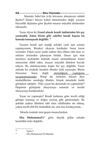 62                      Ebu Hanzala
       Mustafa Sabri’nin (r.h) fetvasını almamızın sebebi
Şeyhu’l İslam’ı hüccet kabul etmemizden değil, yazarın
hüccetlik ölçüsüne göre Şeyhin muasır mücahit alimlerden
olmasıdır.

   Yazar diyor ki; Genel olarak kendi indimizden bir şey
yazmadık. Zaten bizim gibi cahiller kendi başına bu
konuda konuşacak değildir. 40

    Yazarın kendi için seçtiği cehalet vasfı için yorum
yapmıyorum. Risaleyi okuyan kardeşler buna karar
versinler. Fakat yazar sanki sadece ilim ehline tabi olan ve
onların sözünden çıkmayan biridir. Onun için tüm
meseleyi muhalefet halinde insanı otomatikman harici
zümresine dâhil eden, muasır mücahit âlimlere havale
ediyor. Bu aldatmacadan başka bir şey değildir. Yazar
aslında bu risalede kendini âlimler üstü saymıştır. Bizim
itirazımız    buna      değil,   söylediğiyle     yaptığının
uyuşmamasınadır. Kitap da sözlerini hüccet diye
muhaliflerine sunduğu âlimler, birçok meselede farklı
görüşlere sahiptir. Peki, yazar bu durumda ne yapmalıdır?
Hepsinin görüşünü okuyucuya sunmalı ve tercihi
okuyucuya bırakmalıdır.

   Yazar ne yapmıştır? Kendi kafasına göre tercih ettiği
görüşü sunmuş ve doğru oymuş gibi göstermiştir. Bu
şekilde sadece âlimlere tabi olan cahillerden mi olmuş,
yoksa tercih ehli bir muhakkik mi, onu size bırakıyorum…

     Mesela risalede ismi geçen muasırlardan:

   Ebu Muhammed’e41         göre:   büyük   şirkte   cehalet
kesinlikle özür değildir.


40
          Sayfa 3
41
          Ebu Muhammed El-Makdisi
 