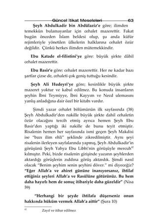 Güncel İtikat Meseleleri                  63
     Şeyh Abdulkadir bin Abdülaziz’e göre; ilimden
temekkün bulamayanlar için cehalet mazerettir. Fakat
bugün önceden İslam beldesi olup, şu anda küfür
rejimleriyle yönetilen ülkelerin halklarına cehalet özür
değildir. Çünkü herkes ilimden mütemekkindir.

   Ebu Katade el-filistini’ye göre: büyük şirkte dâhil
cehalet mazerettir.

    Ebu Basir’e göre: cehalet mazerettir. Her ne kadar bazı
şartlar çizse de, cehaleti çok geniş tuttuğu kesindir.

   Şeyh Ali Hudeyri’ye göre; kesinlikle büyük şirkte
mazeret yoktur ve kabul edilmez. Bu konuda insanların
şeyhin İbni Teymiyye, İbni Kayyım ve Necd ulemasını
yanlış anladığına dair özel bir kitabı vardır.

     Şimdi yazar cehalet bölümünün ilk sayfasında (38)
Şeyh Abdulkadir’den nakille büyük şirkte dahil cehaletin
özür olacağını tercih etmiş ayrıca hemen Şeyh Ebu
Basir’den yaptığı iki nakille de bunu teyit etmiştir.
Risalenin hemen her sayfasında ismi geçen Şeyh Makdisi
ise “bazı ilim ehli” şeklinde zikredilmiştir. Aynı şeyi
risalenin ilerleyen sayfalarında yapmış, Şeyh Abdulkadir’in
görüşünü Şeyh Yahya Ebu Libbi’nin görüşüyle mercuh42
kılmıştır. Peki, bizde risalenin girişinde yazarın şeyhlerden
aktardığı görüşlerin zıddına görüş aktardık. Şimdi nasıl
olacak “Benim şeyhim senin şeyhini döver.” mi diyeceğiz?
“Eğer Allah’a ve ahiret gününe inanıyorsanız, ihtilaf
ettiğiniz şeyleri Allah’a ve Rasülüne götürünüz. Bu hem
daha hayırlı hem de sonuç itibariyle daha güzeldir” (Nisa
59)

    “Herhangi bir şeyde ihtilafa düşerseniz onun
hakkında hüküm vermek Allah’a aittir” (Şura 10)
42
         Zayıf ve itibar edilmez
 