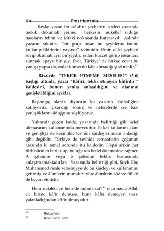 64                          Ebu Hanzala
       Keşke yazar bu cehdini şeyhlerin sözleri arasında
mekik dokumak yerine,          herkesin mükellef olduğu
nassların fehmi ve idraki noktasında harcasaydı. Aslında
yazarın sıkıntısı “bir grup insan bu şeyhlerin ismini
kullanıp fikirlerini yayıyor” vehmidir. Emin ol ki şeyhleri
sevip okumak ayrı bir şeydir, onları hüccet görüp insanlara
sunmak apayrı bir şey. Evet, Türkiye’ de birkaç zevat bu
yanlışı yapsa da, onlar kimsenin kâle almadığı şirzimedir.43

       Risalede “TEKFİR ETMEME MESELESİ” (3-6)
başlığı altında, yazar “Kâfiri, tekfir etmeyen kâfirdir “
kaidesini, bunun yanlış anlaşıldığını ve alanının
genişletildiğini açıklar.

   Başlangıç olarak diyorum ki; yazarın söylediğine
katılıyoruz, çıkardığı sonuç ve neticelerde ise bazı
yanlışlıkların olduğunu söylüyoruz.

    Yukarıda geçen kaide, yazarında belirttiği gibi selef
ulemasının kullanımında mevcuttur. Fakat kullanım alanı
ve genişliği ise kesinlikle tevhidi kardeşlerimizin anladığı
gibi değildir. Türkiye de tevhidi cemaatlerin çoğunun
arasında ki temel sorunda bu kaidedir. Hepsi şirkin her
türlüsünden beri olup, bu uğurda bedel ödemesine rağmen
A şahsının veya b şahsının tekfiri konuşunda
anlaşamamaktadırlar. Yazarında belirttiği gibi, Şeyh Ebu
Muhammed risale selasiniyye’de bu kaideyi ve kullanımını
getirmiş ve âlimlerin muradını yine âlimlerin söz ve fiilleri
ile beyan etmiştir.

   Hem delaleti ve hem de subuti kat’i44 olan nasla Allah
c.c birine kâfir demişse, buna kâfir demeyen nassı
yalanladığından kâfir olmuş olur.

43
         Birkaç kişi
44
         Kesin sabit olan
 