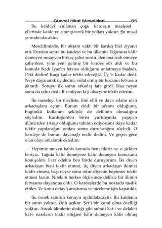 Güncel İtikat Meseleleri                   65
    Bu kaideyi kullanan çoğu kardeşin maalesef
ellerinde kaide ye sınır çizecek bir yolları yoktur. Şu misal
yerinde olacaktır;

    Mescidimizde, bir akşam vakti bir kardeş bizi ziyaret
etti. Dersten sonra bu kaideyi ve bu ülkenin Tağutuna kâfir
demeyen muayyen birkaç şahsı sordu. Ben ona izah etmeye
çalışırken, yine yeni gelmiş bir kardeş söz aldı ve bu
konuda Kadı İyaz’ın fetvası olduğunu anlatmaya başladı.
Peki dedim! Kaça kadar tekfir edeceğiz. Üç ’e kadar dedi.
Neye dayanarak üç dedim, vefat etmiş bir hocanın fetvasını
aktardı. Soruyu ilk soran arkadaş lafa girdi. Başı neyse
sonu da odur dedi. Bir milyon kişi olsa yine tekfir ederim.

   Bu meseleyi bir mecliste, ilim ehli ve dava adamı olan
arkadaşlara açtım. Bunun ciddi bir sıkıntı olduğunu,
bugünkü kullanım şekliyle de delilinin olmadığını
söyledim. Kardeşlerden birisi yurtdışında yaşayan
âlimlerden (Arap olduğunu tahmin ediyorum) ikiye kadar
tekfir yapılacağını ondan sonra durulacağını söyledi. O
kardeşe de bunun dayanağı nedir dedim. Ve geçen gece
olan olayı anlatarak ekledim:

    Hepimiz mevzu bahis konuda hem fikiriz ve o şirkten
beriyiz. Tağuta kâfir demeyene kâfir demeyen konusunu
konuşalım. Farz edelim ben birde duruyorum. İki diyen
arkadaşın beni tekfir etmesi, üç diyen arkadaşın ikimizi
tekfir etmesi, başı neyse sonu odur diyenin hepimizi tekfir
etmesi lazım. Nitekim herkes ölçüsünde delilsiz bir âlimin
fetvasına dayanmış oldu. O kardeşlerde bu noktada tasdik
ettiler. Ve konu detaylı araştırma ve inceleme için kapatıldı.

    Bu örnek sanırım konuyu aydınlatacaktır. Bu kaidenin
bir sınırı yoktur. Önü açıktır. Şer’i bir kural olma özelliği
yoktur. Ancak âlimlerin dediği gibi subuti kat-i ve delaleti
kat-i nassların tekfir ettiğine kâfir demeyen kâfir olmuş
 