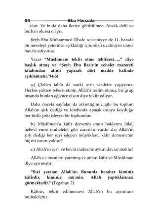 66                        Ebu Hanzala
   olur. Ve buda daha ileriye götürülmez. Ancak delil ve
burhan olursa o ayrı.

   Şeyh Ebu Muhammed Risale selasiniyye de 11. hatada
bu meseleyi yeterince açıkladığı için, sözü uzatmıyor oraya
havale ediyoruz.

   Yazar “Müslümanı tekfir etme tehlikesi…..” diye
başlık atmış ve “Şeyh Ebu Basir’in cehalet mazereti
kitabından alıntı yaparak dört madde halinde
açıklamıştır.”(4-5)

   a.) Çizilen tablo da sanki asr-ı saadette yaşıyoruz.
Herkes şirkten teberri etmiş, Allah’a teslim olmuş, bir grup
insanda bunları eğlence olsun diye tekfir ediyor.

   Daha önceki sayfalar da zikrettiğimiz gibi bu toplum
Allah’ın şirk dediği ve kitabında apaçık ortaya koyduğu
her türlü şirki işleyen bir toplumdur.

    b.) Müslüman’a kâfir demenin onun haklarını ihlal,
nebevi emre muhalefet gibi zararları vardır da; Allah’ın
şirk dediği her şeyi işleyen müşriklere, kâfir dememenin
hiç mi zararı yoktur?

     c.) Allah’ın şer’i ve kevni iradesine aykırı davranmaktır!

   Allah c.c insanları yaratmış ve onları kâfir ve Müslüman
diye ayırmıştır:

   “Sizi yaratan Allah'tır. Bununla beraber kiminiz
kâfirdir, kiminiz    mü'min.    Allah  yaptıklarınızı
görmektedir.” (Tegabun 2)

  Kâfirin, tekfir      edilmemesi    Allah’ın   bu ayırımına
muhalefettir.
 