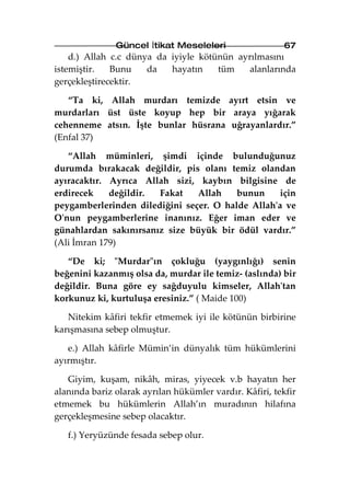 Güncel İtikat Meseleleri                   67
    d.) Allah c.c dünya da iyiyle kötünün ayrılmasını
istemiştir.   Bunu    da   hayatın    tüm    alanlarında
gerçekleştirecektir.

   “Ta ki, Allah murdarı temizde ayırt etsin ve
murdarları üst üste koyup hep bir araya yığarak
cehenneme atsın. İşte bunlar hüsrana uğrayanlardır.”
(Enfal 37)

   “Allah müminleri, şimdi içinde bulunduğunuz
durumda bırakacak değildir, pis olanı temiz olandan
ayıracaktır. Ayrıca Allah sizi, kaybın bilgisine de
erdirecek    değildir. Fakat    Allah    bunun     için
peygamberlerinden dilediğini seçer. O halde Allah'a ve
O'nun peygamberlerine inanınız. Eğer iman eder ve
günahlardan sakınırsanız size büyük bir ödül vardır.”
(Ali İmran 179)

   “De ki; "Murdar"ın çokluğu (yaygınlığı) senin
beğenini kazanmış olsa da, murdar ile temiz- (aslında) bir
değildir. Buna göre ey sağduyulu kimseler, Allah'tan
korkunuz ki, kurtuluşa eresiniz.” ( Maide 100)

   Nitekim kâfiri tekfir etmemek iyi ile kötünün birbirine
karışmasına sebep olmuştur.

   e.) Allah kâfirle Mümin’in dünyalık tüm hükümlerini
ayırmıştır.

   Giyim, kuşam, nikâh, miras, yiyecek v.b hayatın her
alanında bariz olarak ayrılan hükümler vardır. Kâfiri, tekfir
etmemek bu hükümlerin Allah’ın muradının hilafına
gerçekleşmesine sebep olacaktır.

   f.) Yeryüzünde fesada sebep olur.
 