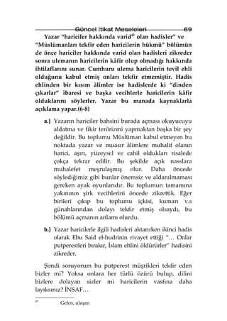 Güncel İtikat Meseleleri                     69
    Yazar “hariciler hakkında varid45 olan hadisler” ve
“Müslümanları tekfir eden haricilerin hükmü” bölümün
de önce hariciler hakkında varid olan hadisleri zikreder
sonra ulemanın haricilerin kâfir olup olmadığı hakkında
ihtilaflarını sunar. Cumhuru ulema haricilerin tevil ehli
olduğunu kabul etmiş onları tekfir etmemiştir. Hadis
ehlinden bir kısım âlimler ise hadislerde ki “dinden
çıkarlar” ibaresi ve başka vecihlerle haricilerin kâfir
olduklarını söylerler. Yazar bu manada kaynaklarla
açıklama yapar.(6-8)

     a.) Yazarın hariciler bahsini burada açması okuyucuyu
         aldatma ve fikir terörizmi yapmaktan başka bir şey
         değildir. Bu toplumu Müslüman kabul etmeyen bu
         noktada yazar ve muasır âlimlere muhalif olanın
         harici, aşırı, yüzeysel ve cahil oldukları risalede
         çokça tekrar edilir. Bu şekilde açık nasslara
         muhalefet meşrulaşmış olur. Daha öncede
         söylediğimiz gibi bunlar önemsiz ve aldanılmaması
         gereken ayak oyunlarıdır. Bu toplumun tamamına
         yakınının şirk vecihlerini öncede zikrettik. Eğer
         birileri çıkıp bu toplumu içkisi, kumarı v.s
         günahlarından dolayı tekfir etmiş olsaydı, bu
         bölümü açmanın anlamı olurdu.

     b.) Yazar haricilerle ilgili hadisleri aktarırken ikinci hadis
         olarak Ebu Said el-hudrinin rivayet ettiği “… Onlar
         putperestleri bırakır, İslam ehlini öldürürler” hadisini
         zikreder.

    Şimdi soruyorum bu putperest müşrikleri tekfir eden
bizler mi? Yoksa onlara her türlü özürü bulup, dilini
bizlere dolayan sizler mi haricilerin vasfına daha
layıksınız? İNSAF…
45
           Gelen, ulaşan
 