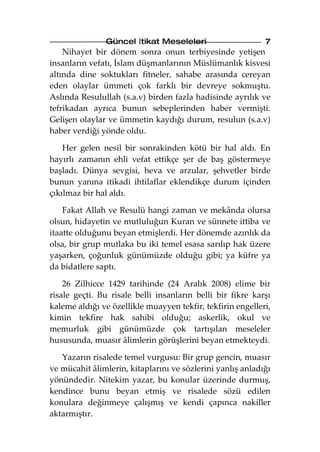 Güncel İtikat Meseleleri                     7
    Nihayet bir dönem sonra onun terbiyesinde yetişen
insanların vefatı, İslam düşmanlarının Müslümanlık kisvesi
altında dine soktukları fitneler, sahabe arasında cereyan
eden olaylar ümmeti çok farklı bir devreye sokmuştu.
Aslında Resulullah (s.a.v) birden fazla hadisinde ayrılık ve
tefrikadan ayrıca bunun sebeplerinden haber vermişti.
Gelişen olaylar ve ümmetin kaydığı durum, resulun (s.a.v)
haber verdiği yönde oldu.

    Her gelen nesil bir sonrakinden kötü bir hal aldı. En
hayırlı zamanın ehli vefat ettikçe şer de baş göstermeye
başladı. Dünya sevgisi, heva ve arzular, şehvetler birde
bunun yanına itikadi ihtilaflar eklendikçe durum içinden
çıkılmaz bir hal aldı.

    Fakat Allah ve Resulü hangi zaman ve mekânda olursa
olsun, hidayetin ve mutluluğun Kuran ve sünnete ittiba ve
itaatte olduğunu beyan etmişlerdi. Her dönemde azınlık da
olsa, bir grup mutlaka bu iki temel esasa sarılıp hak üzere
yaşarken, çoğunluk günümüzde olduğu gibi; ya küfre ya
da bidatlere saptı.

    26 Zilhicce 1429 tarihinde (24 Aralık 2008) elime bir
risale geçti. Bu risale belli insanların belli bir fikre karşı
kaleme aldığı ve özellikle muayyen tekfir, tekfirin engelleri,
kimin tekfire hak sahibi olduğu; askerlik, okul ve
memurluk gibi günümüzde çok tartışılan meseleler
hususunda, muasır âlimlerin görüşlerini beyan etmekteydi.

   Yazarın risalede temel vurgusu: Bir grup gencin, muasır
ve mücahit âlimlerin, kitaplarını ve sözlerini yanlış anladığı
yönündedir. Nitekim yazar, bu konular üzerinde durmuş,
kendince bunu beyan etmiş ve risalede sözü edilen
konulara değinmeye çalışmış ve kendi çapınca nakiller
aktarmıştır.
 