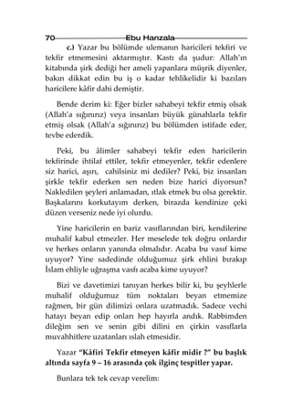 70                       Ebu Hanzala
       c.) Yazar bu bölümde ulemanın haricileri tekfiri ve
tekfir etmemesini aktarmıştır. Kastı da şudur: Allah’ın
kitabında şirk dediği her ameli yapanlara müşrik diyenler,
bakın dikkat edin bu iş o kadar tehlikelidir ki bazıları
haricilere kâfir dahi demiştir.

   Bende derim ki: Eğer bizler sahabeyi tekfir etmiş olsak
(Allah’a sığınırız) veya insanları büyük günahlarla tekfir
etmiş olsak (Allah’a sığınırız) bu bölümden istifade eder,
tevbe ederdik.

    Peki, bu âlimler sahabeyi tekfir eden haricilerin
tekfirinde ihtilaf ettiler, tekfir etmeyenler, tekfir edenlere
siz harici, aşırı, cahilsiniz mi dediler? Peki, biz insanları
şirkle tekfir ederken sen neden bize harici diyorsun?
Nakledilen şeyleri anlamadan, ıtlak etmek bu olsa gerektir.
Başkalarını korkutayım derken, birazda kendinize çeki
düzen verseniz nede iyi olurdu.

    Yine haricilerin en bariz vasıflarından biri, kendilerine
muhalif kabul etmezler. Her meselede tek doğru onlardır
ve herkes onların yanında olmalıdır. Acaba bu vasıf kime
uyuyor? Yine sadedinde olduğumuz şirk ehlini bırakıp
İslam ehliyle uğraşma vasfı acaba kime uyuyor?

    Bizi ve davetimizi tanıyan herkes bilir ki, bu şeyhlerle
muhalif olduğumuz tüm noktaları beyan etmemize
rağmen, bir gün dilimizi onlara uzatmadık. Sadece vechi
hatayı beyan edip onları hep hayırla andık. Rabbimden
dileğim sen ve senin gibi dilini en çirkin vasıflarla
muvahhitlere uzatanları ıslah etmesidir.

    Yazar “Kâfiri Tekfir etmeyen kâfir midir ?” bu başlık
altında sayfa 9 – 16 arasında çok ilginç tespitler yapar.

     Bunlara tek tek cevap verelim:
 
