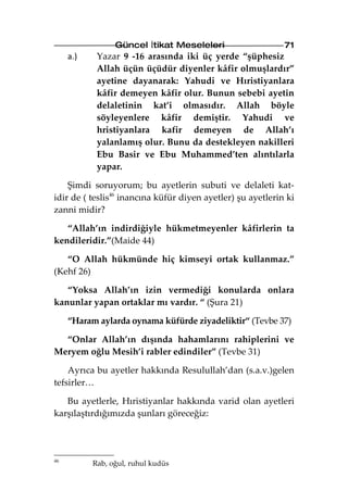 Güncel İtikat Meseleleri                    71
     a.)    Yazar 9 -16 arasında iki üç yerde “şüphesiz
            Allah üçün üçüdür diyenler kâfir olmuşlardır”
            ayetine dayanarak: Yahudi ve Hıristiyanlara
            kâfir demeyen kâfir olur. Bunun sebebi ayetin
            delaletinin kat’i olmasıdır. Allah böyle
            söyleyenlere kâfir demiştir. Yahudi ve
            hristiyanlara kafir demeyen de Allah’ı
            yalanlamış olur. Bunu da destekleyen nakilleri
            Ebu Basir ve Ebu Muhammed’ten alıntılarla
            yapar.

    Şimdi soruyorum; bu ayetlerin subuti ve delaleti kat-
idir de ( teslis46 inancına küfür diyen ayetler) şu ayetlerin ki
zanni midir?

   “Allah’ın indirdiğiyle hükmetmeyenler kâfirlerin ta
kendileridir.”(Maide 44)

   “O Allah hükmünde hiç kimseyi ortak kullanmaz.”
(Kehf 26)

   “Yoksa Allah’ın izin vermediği konularda onlara
kanunlar yapan ortaklar mı vardır. “ (Şura 21)

     “Haram aylarda oynama küfürde ziyadeliktir“ (Tevbe 37)

  “Onlar Allah’ın dışında hahamlarını rahiplerini ve
Meryem oğlu Mesih’i rabler edindiler” (Tevbe 31)

    Ayrıca bu ayetler hakkında Resulullah’dan (s.a.v.)gelen
tefsirler…

   Bu ayetlerle, Hıristiyanlar hakkında varid olan ayetleri
karşılaştırdığımızda şunları göreceğiz:




46
           Rab, oğul, ruhul kudüs
 
