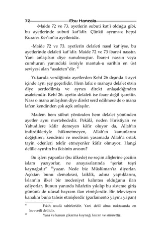 72                          Ebu Hanzala
     -Maide 72 ve 73. ayetlerin subuti kat’i olduğu gibi,
bu ayetlerinde subuti kat’idir. Çünkü ayrımsız hepsi
Kuran-ı Ker’im’in ayetleridir.

   -Maide 72 ve 73. ayetlerin delaleti nasıl kat’iyse, bu
ayetlerinde delaleti kat’idir. Maide 72 ve 73 ibare-i nasstır.
Yani anlaşılsın diye sunulmuştur. İbare-i nassın veya
cumhurun yanındaki ismiyle mantuk-u sarihin en üst
seviyesi olan “asaleten”dir. 47

    Yukarıda verdiğimiz ayetlerden Kehf 26 dışında 4 ayet
içinde aynı şey geçerlidir. Hem lafız o manaya delalet etsin
diye serdedilmiş ve ayrıca direkt anlaşıldığından
asaletendir. Kehf 26. ayetin delaleti ise ibare değil işarettir.
Nass o mana anlaşılsın diye direkt serd edilmese de o mana
lafzın kendinden çok açık anlaşılır.

   Madem hem sübut yönünden hem delalet yönünden
ayetler aynı mertebededir. Pekâlâ, neden Hıristiyan ve
Yahudilere kâfir demeyen kâfir oluyor da, Allah’ın
indirdikleriyle    hükmetmeyen,      Allah’ın kanunlarını
değiştiren, kendisini ve meclisini yasamada Allah’a ortak
tayin edenleri tekfir etmeyenler kâfir olmuyor. Hangi
delille ayırdın bu ikisinin arasını?

    Bu işleri yapanlar (bu ülkede) ne seçim afişlerine çözüm
islam yazıyorlar, ne anayasalarında “şeriat teşri
kaynağıdır” 48yazar. Nede biz Müslüman’ız diyorlar.
Açıktan bunu demokrasi, laiklik, adına yaptıklarını,
İslam’ın ilkel bir medeniyet kalıntısı olduğunu ilan
ediyorlar. Bunun yanında hilafetin yıkılıp bu sisteme giriş
gününü de ulusal bayram ilan etmişlerdir. Bir televizyon
kanalını buna tahsis etmişlerdir (parlamento yayını yapan)
47
              Fıkıh usulü tabirleridir. Yani delil alma noktasında en
     kuvvetli delildir.
48
              Yasa ve kanun çıkarma kaynağı kuran ve sünnettir.
 