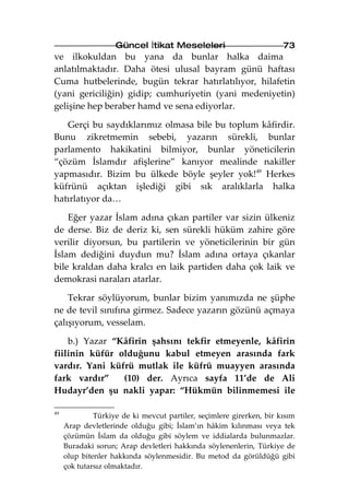 Güncel İtikat Meseleleri                          73
ve ilkokuldan bu yana da bunlar halka daima
anlatılmaktadır. Daha ötesi ulusal bayram günü haftası
Cuma hutbelerinde, bugün tekrar hatırlatılıyor, hilafetin
(yani gericiliğin) gidip; cumhuriyetin (yani medeniyetin)
gelişine hep beraber hamd ve sena ediyorlar.

   Gerçi bu saydıklarımız olmasa bile bu toplum kâfirdir.
Bunu zikretmemin sebebi, yazarın sürekli, bunlar
parlamento hakikatini bilmiyor, bunlar yöneticilerin
“çözüm İslamdır afişlerine” kanıyor mealinde nakiller
yapmasıdır. Bizim bu ülkede böyle şeyler yok!49 Herkes
küfrünü açıktan işlediği gibi sık aralıklarla halka
hatırlatıyor da…

    Eğer yazar İslam adına çıkan partiler var sizin ülkeniz
de derse. Biz de deriz ki, sen sürekli hüküm zahire göre
verilir diyorsun, bu partilerin ve yöneticilerinin bir gün
İslam dediğini duydun mu? İslam adına ortaya çıkanlar
bile kraldan daha kralcı en laik partiden daha çok laik ve
demokrasi naraları atarlar.

    Tekrar söylüyorum, bunlar bizim yanımızda ne şüphe
ne de tevil sınıfına girmez. Sadece yazarın gözünü açmaya
çalışıyorum, vesselam.

    b.) Yazar “Kâfirin şahsını tekfir etmeyenle, kâfirin
fiilinin küfür olduğunu kabul etmeyen arasında fark
vardır. Yani küfrü mutlak ile küfrü muayyen arasında
fark vardır”    (10) der. Ayrıca sayfa 11’de de Ali
Hudayr’den şu nakli yapar: “Hükmün bilinmemesi ile

49
              Türkiye de ki mevcut partiler, seçimlere girerken, bir kısım
     Arap devletlerinde olduğu gibi; İslam’ın hâkim kılınması veya tek
     çözümün İslam da olduğu gibi söylem ve iddialarda bulunmazlar.
     Buradaki sorun; Arap devletleri hakkında söylenenlerin, Türkiye de
     olup bitenler hakkında söylenmesidir. Bu metod da görüldüğü gibi
     çok tutarsız olmaktadır.
 