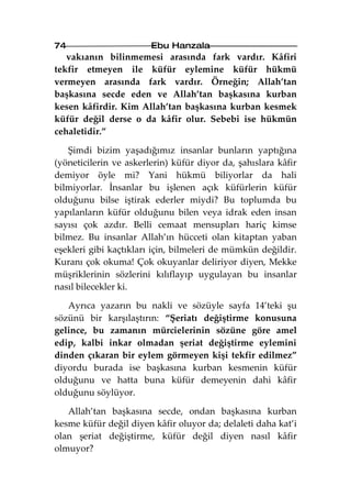 74                      Ebu Hanzala
   vakıanın bilinmemesi arasında fark vardır. Kâfiri
tekfir etmeyen ile küfür eylemine küfür hükmü
vermeyen arasında fark vardır. Örneğin; Allah’tan
başkasına secde eden ve Allah’tan başkasına kurban
kesen kâfirdir. Kim Allah’tan başkasına kurban kesmek
küfür değil derse o da kâfir olur. Sebebi ise hükmün
cehaletidir.”

   Şimdi bizim yaşadığımız insanlar bunların yaptığına
(yöneticilerin ve askerlerin) küfür diyor da, şahıslara kâfir
demiyor öyle mi? Yani hükmü biliyorlar da hali
bilmiyorlar. İnsanlar bu işlenen açık küfürlerin küfür
olduğunu bilse iştirak ederler miydi? Bu toplumda bu
yapılanların küfür olduğunu bilen veya idrak eden insan
sayısı çok azdır. Belli cemaat mensupları hariç kimse
bilmez. Bu insanlar Allah’ın hücceti olan kitaptan yaban
eşekleri gibi kaçtıkları için, bilmeleri de mümkün değildir.
Kuranı çok okuma! Çok okuyanlar deliriyor diyen, Mekke
müşriklerinin sözlerini kılıflayıp uygulayan bu insanlar
nasıl bilecekler ki.

   Ayrıca yazarın bu nakli ve sözüyle sayfa 14’teki şu
sözünü bir karşılaştırın: “Şeriatı değiştirme konusuna
gelince, bu zamanın mürcielerinin sözüne göre amel
edip, kalbi inkar olmadan şeriat değiştirme eylemini
dinden çıkaran bir eylem görmeyen kişi tekfir edilmez”
diyordu burada ise başkasına kurban kesmenin küfür
olduğunu ve hatta buna küfür demeyenin dahi kâfir
olduğunu söylüyor.

   Allah’tan başkasına secde, ondan başkasına kurban
kesme küfür değil diyen kâfir oluyor da; delaleti daha kat’i
olan şeriat değiştirme, küfür değil diyen nasıl kâfir
olmuyor?
 