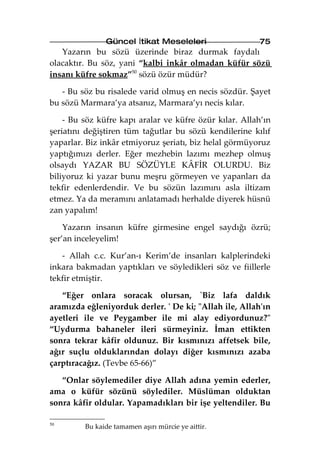 Güncel İtikat Meseleleri                  75
   Yazarın bu sözü üzerinde biraz durmak faydalı
olacaktır. Bu söz, yani “kalbi inkâr olmadan küfür sözü
insanı küfre sokmaz”50 sözü özür müdür?

   - Bu söz bu risalede varid olmuş en necis sözdür. Şayet
bu sözü Marmara’ya atsanız, Marmara’yı necis kılar.

    - Bu söz küfre kapı aralar ve küfre özür kılar. Allah’ın
şeriatını değiştiren tüm tağutlar bu sözü kendilerine kılıf
yaparlar. Biz inkâr etmiyoruz şeriatı, biz helal görmüyoruz
yaptığımızı derler. Eğer mezhebin lazımı mezhep olmuş
olsaydı YAZAR BU SÖZÜYLE KÂFİR OLURDU. Biz
biliyoruz ki yazar bunu meşru görmeyen ve yapanları da
tekfir edenlerdendir. Ve bu sözün lazımını asla iltizam
etmez. Ya da meramını anlatamadı herhalde diyerek hüsnü
zan yapalım!

    Yazarın insanın küfre girmesine engel saydığı özrü;
şer’an inceleyelim!

   - Allah c.c. Kur’an-ı Kerim’de insanları kalplerindeki
inkara bakmadan yaptıkları ve söyledikleri söz ve fiillerle
tekfir etmiştir.

   “Eğer onlara soracak olursan, `Biz lafa daldık
aramızda eğleniyorduk derler. ' De ki; "Allah ile, Allah'ın
ayetleri ile ve Peygamber ile mi alay ediyordunuz?"
“Uydurma bahaneler ileri sürmeyiniz. İman ettikten
sonra tekrar kâfir oldunuz. Bir kısmınızı affetsek bile,
ağır suçlu olduklarından dolayı diğer kısmınızı azaba
çarptıracağız. (Tevbe 65-66)”

   “Onlar söylemediler diye Allah adına yemin ederler,
ama o küfür sözünü söylediler. Müslüman olduktan
sonra kâfir oldular. Yapamadıkları bir işe yeltendiler. Bu

50
         Bu kaide tamamen aşırı mürcie ye aittir.
 