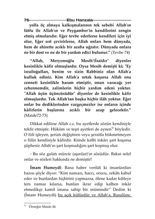 76                      Ebu Hanzala
   yolla öç almaya kalkışmalarının tek sebebi Allah'ın
lütfu ile Allah'ın ve Peygamber'in kendilerini zengin
etmiş olmalarıdır. Eğer tevbe ederlerse kendileri için iyi
olur, Eğer sırt çevirirlerse, Allah onları hem dünyada,
hem de ahirette acıklı bir azaba uğratır. Dünyada onlara
ne bir dost ve ne de bir yardım edici bulunur.” (Tevbe 74)

    “Allah,    Meryemoğlu      Mesih'(İsa)dır"  diyenler
kesinlikle kâfir olmuşlardır. Oysa Mesih demişti ki; "Ey
israiloğulları, benim ve sizin Rabbiniz olan Allah'a
kulluk ediniz. Kim Allah'a ortak koşarsa Allah ona
cenneti kesinlikle haram etmiştir, onun varacağı yer
cehennemdir, zalimlerin hiçbir yardım edeni yoktur.
"Allah üçün üçüncüsüdür" diyenler de kesinlikle kâfir
olmuşlardır. Tek Allah'tan başka hiçbir ilâh yoktur. Eğer
onlar bu dediklerinden vazgeçmezler ise onların içinde
kâfirlerin başlarına acıklı bir azap gelecektir.”
(Maide72-73)

    Dikkat edilirse Allah c.c. bu ayetlerde sözün kendisiyle
tekfir etmiştir. Hüküm ve teşri ayetleri de aynen51 böyledir.
O fiili işleyen, şeriatı değiştiren veya şeraitla hükmetmeyen
o fiilin kendisiyle kâfirdir. Kimde kalbi inkârı şart koşarsa
şüphesiz Allah’ın şart koşmadığını şart koşmuş olur.

   - Bu söz gulatı mürcie (aşırılar)’ın sözüdür. Bakın selef
onlar ve sözleri hakkında ne demiştir!

    İmam Humeydi: Bana haber verildi ki insanlardan
bazısı şöyle diyor: “Kim namazı, haccı, orucu, zekâtı kabul
eder ve bunlardan hiçbirini yapmazsa, ölene kadar kıbleye
ters namaz kılarsa, bunları ikrar edip kalben inkâr
etmedikçe kamil imana sahip bir mümindir” Dedim ki
(İmam Humeydi) bu açık küfürdür ve Allah’a, Rasulüne,

51
     Örneğin Maide 44
 