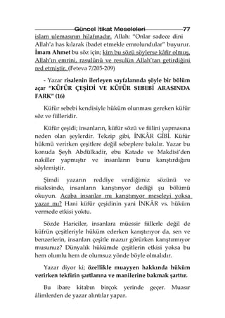 Güncel İtikat Meseleleri                  77
islam ulemasının hilafınadır. Allah: “Onlar sadece dini
Allah’a has kılarak ibadet etmekle emrolundular” buyurur.
İmam Ahmet bu söz için; kim bu sözü söylerse kâfir olmuş,
Allah’ın emrini, rasulünü ve resulün Allah’tan getirdiğini
red etmiştir. (Feteva 7/205-209)

   - Yazar risalenin ilerleyen sayfalarında şöyle bir bölüm
açar “KÜFÜR ÇEŞİDİ VE KÜFÜR SEBEBİ ARASINDA
FARK” (16)

   Küfür sebebi kendisiyle hüküm olunması gereken küfür
söz ve fiilleridir.

   Küfür çeşidi; insanların, küfür sözü ve fiilini yapmasına
neden olan şeylerdir. Tekzip gibi, İNKÂR GİBİ. Küfür
hükmü verirken çeşitlere değil sebeplere bakılır. Yazar bu
konuda Şeyh Abdülkadir, ebu Katade ve Makdisi’den
nakiller yapmıştır ve insanların bunu karıştırdığını
söylemiştir.

    Şimdi yazarın reddiye verdiğimiz sözünü ve
risalesinde, insanların karıştırıyor dediği şu bölümü
okuyun. Acaba insanlar mı karıştırıyor meseleyi yoksa
yazar mı? Hani küfür çeşidinin yani İNKÂR vs. hüküm
vermede etkisi yoktu.

   Sözde Hariciler, insanlara müessir fiillerle değil de
küfrün çeşitleriyle hüküm ederken karıştırıyor da, sen ve
benzerlerin, insanları çeşitle mazur görürken karıştırmıyor
musunuz? Dünyalık hükümde çeşitlerin etkisi yoksa bu
hem olumlu hem de olumsuz yönde böyle olmalıdır.

   Yazar diyor ki; özellikle muayyen hakkında hüküm
verirken tekfirin şartlarına ve manilerine bakmak şarttır.

   Bu ibare kitabın birçok yerinde          geçer.   Muasır
âlimlerden de yazar alıntılar yapar.
 