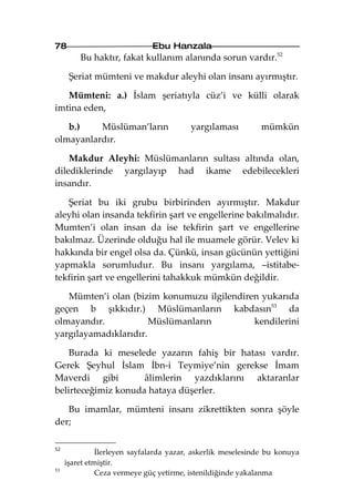 78                            Ebu Hanzala
         Bu haktır, fakat kullanım alanında sorun vardır.52

      Şeriat mümteni ve makdur aleyhi olan insanı ayırmıştır.

   Mümteni: a.) İslam şeriatıyla cüz’i ve külli olarak
imtina eden,

   b.)    Müslüman’ların                 yargılaması          mümkün
olmayanlardır.

    Makdur Aleyhi: Müslümanların sultası altında olan,
dilediklerinde yargılayıp had ikame edebilecekleri
insandır.

   Şeriat bu iki grubu birbirinden ayırmıştır. Makdur
aleyhi olan insanda tekfirin şart ve engellerine bakılmalıdır.
Mumten’i olan insan da ise tekfirin şart ve engellerine
bakılmaz. Üzerinde olduğu hal ile muamele görür. Velev ki
hakkında bir engel olsa da. Çünkü, insan gücünün yettiğini
yapmakla sorumludur. Bu insanı yargılama, –istitabe-
tekfirin şart ve engellerini tahakkuk mümkün değildir.

   Mümten’i olan (bizim konumuzu ilgilendiren yukarıda
geçen b şıkkıdır.) Müslümanların kabdasın53 da
olmayandır.            Müslümanların        kendilerini
yargılayamadıklarıdır.

    Burada ki meselede yazarın fahiş bir hatası vardır.
Gerek Şeyhul İslam İbn-i Teymiye’nin gerekse İmam
Maverdi gibi         âlimlerin yazdıklarını aktaranlar
belirteceğimiz konuda hataya düşerler.

   Bu imamlar, mümteni insanı zikrettikten sonra şöyle
der;

52
               İlerleyen sayfalarda yazar, askerlik meselesinde bu konuya
     işaret etmiştir.
53
               Ceza vermeye güç yetirme, istenildiğinde yakalanma
 