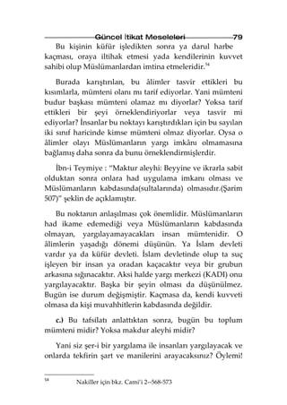 Güncel İtikat Meseleleri                  79
   Bu kişinin küfür işledikten sonra ya darul harbe
kaçması, oraya iltihak etmesi yada kendilerinin kuvvet
sahibi olup Müslümanlardan imtina etmeleridir.54

    Burada karıştırılan, bu âlimler tasvir ettikleri bu
kısımlarla, mümteni olanı mı tarif ediyorlar. Yani mümteni
budur başkası mümteni olamaz mı diyorlar? Yoksa tarif
ettikleri bir şeyi örneklendiriyorlar veya tasvir mi
ediyorlar? İnsanlar bu noktayı karıştırdıkları için bu sayılan
iki sınıf haricinde kimse mümteni olmaz diyorlar. Oysa o
âlimler olayı Müslümanların yargı imkânı olmamasına
bağlamış daha sonra da bunu örneklendirmişlerdir.

   İbn-i Teymiye : “Maktur aleyhi: Beyyine ve ikrarla sabit
olduktan sonra onlara had uygulama imkanı olması ve
Müslümanların kabdasında(sultalarında) olmasıdır.(Şarim
507)” şeklin de açıklamıştır.

    Bu noktanın anlaşılması çok önemlidir. Müslümanların
had ikame edemediği veya Müslümanların kabdasında
olmayan, yargılayamayacakları insan mümtenidir. O
âlimlerin yaşadığı dönemi düşünün. Ya İslam devleti
vardır ya da küfür devleti. İslam devletinde olup ta suç
işleyen bir insan ya oradan kaçacaktır veya bir grubun
arkasına sığınacaktır. Aksi halde yargı merkezi (KADI) onu
yargılayacaktır. Başka bir şeyin olması da düşünülmez.
Bugün ise durum değişmiştir. Kaçmasa da, kendi kuvveti
olmasa da kişi muvahhitlerin kabdasında değildir.

  c.) Bu tafsilatı anlattıktan sonra, bugün bu toplum
mümteni midir? Yoksa makdur aleyhi midir?

   Yani siz şer-i bir yargılama ile insanları yargılayacak ve
onlarda tekfirin şart ve manilerini arayacaksınız? Öylemi!


54
         Nakiller için bkz. Cami’i 2--568-573
 
