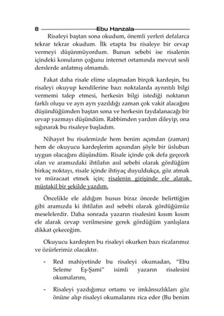 8                       Ebu Hanzala
     Risaleyi baştan sona okudum, önemli yerleri defalarca
tekrar tekrar okudum. İlk etapta bu risaleye bir cevap
vermeyi düşünmüyordum. Bunun sebebi ise risalenin
içindeki konuların çoğunu internet ortamında mevcut sesli
derslerde anlatmış olmamdı.

    Fakat daha risale elime ulaşmadan birçok kardeşin, bu
risaleyi okuyup kendilerine bazı noktalarda ayrıntılı bilgi
vermemi talep etmesi, herkesin bilgi istediği noktanın
farklı oluşu ve ayrı ayrı yazıldığı zaman çok vakit alacağını
düşündüğümden baştan sona ve herkesin faydalanacağı bir
cevap yazmayı düşündüm. Rabbimden yardım dileyip, ona
sığınarak bu risaleye başladım.

   Nihayet bu risalemizde hem benim açımdan (zaman)
hem de okuyucu kardeşlerim açısından şöyle bir üslubun
uygun olacağını düşündüm. Risale içinde çok defa geçecek
olan ve aramızdaki ihtilafın asıl sebebi olarak gördüğüm
birkaç noktayı, risale içinde ihtiyaç duyuldukça, göz atmak
ve müracaat etmek için; risalenin girişinde ele alarak
müstakil bir şekilde yazdım.

   Öncelikle ele aldığım husus biraz öncede belirttiğim
gibi aramızda ki ihtilafın asıl sebebi olarak gördüğümüz
meselelerdir. Daha sonrada yazarın risalesini kısım kısım
ele alarak cevap verilmesine gerek gördüğüm yanlışlara
dikkat çekeceğim.

   Okuyucu kardeşten bu risaleyi okurken bazı ricalarımız
ve özürlerimiz olacaktır.

    -   Red mahiyetinde bu risaleyi okumadan, “Ebu
        Seleme   Eş-Şami” isimli   yazarın risalesini
        okumalarını,

    -   Risaleyi yazdığımız ortamı ve imkânsızlıkları göz
        önüne alıp risaleyi okumalarını rica eder (Bu benim
 