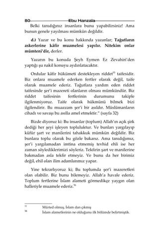 80                        Ebu Hanzala
  Belki tanıdığınız insanlara bunu yapabilirsiniz! Ama
bunun genele yayılması mümkün değildir.

   d.) Yazar ve bu konu hakkında yazanlar; Tağutların
askerlerine kâfir muamelesi yapılır. Nitekim onlar
mümteni’dir, derler.

   Yazarın bu konuda Şeyh Eymen Ez Zevahiri’den
yaptığı şu nakil konuyu aydınlatacaktır.

    Ordular kâfir hükümeti destekleyen riddet55 taifesidir.
Biz onlara muamele ederken fertler olarak değil, taife
olarak muamele ederiz. Tağutlara yardım eden riddet
taifesinde şer’i mazereti olanların olması mümkündür. Biz
riddet     taifesinin    fertlerinin  durumunu        takiple
ilgilenmiyoruz. Taife olarak hükmünü bilmek bizi
ilgilendirir. Bu muazzam şer’i bir asıldır. Müslümanların
cihadı ve savaşı bu asılla amel etmektir.” (sayfa 32)

    Bizde diyoruz ki: Bu insanlar (toplum) Allah’ın açık şirk
dediği her şeyi işleyen topluluktur. Ve bunları yargılayıp
küfür şart ve manilerini tahakkuk mümkün değildir. Biz
bunlara toplu olarak bu gözle bakarız. Ama tanıdığımız,
şer’i yargılamadan imtina etmemiş tevhid ehli ise her
zaman söylediklerimizi söyleriz. Tekfirin şart ve manilerine
bakmadan asla tekfir etmeyiz. Ve bunu da her birimiz
değil, ehil olan ilim adamlarımız yapar.

   Yine tekrarlıyoruz ki; Bu toplumda şer’i mazeretleri
olan olabilir. Biz bunu bilemeyiz. Allah’a havale ederiz.
Toplum fertlerine İslam alameti görmedikçe yaygın olan
halleriyle muamele ederiz.56



55
         Mürted olmuş, İslam dan çıkmış
56
         İslam alametlerinin ne olduğunu ilk bölümde belirtmiştik.
 