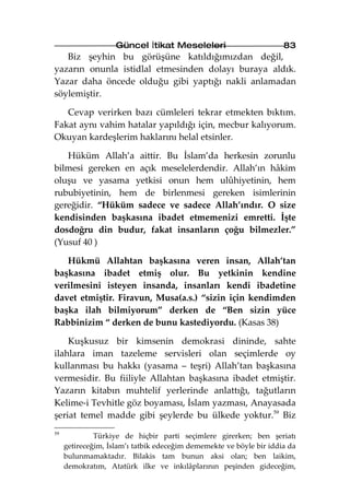 Güncel İtikat Meseleleri                         83
   Biz şeyhin bu görüşüne katıldığımızdan değil,
yazarın onunla istidlal etmesinden dolayı buraya aldık.
Yazar daha öncede olduğu gibi yaptığı nakli anlamadan
söylemiştir.

   Cevap verirken bazı cümleleri tekrar etmekten bıktım.
Fakat aynı vahim hatalar yapıldığı için, mecbur kalıyorum.
Okuyan kardeşlerim haklarını helal etsinler.

   Hüküm Allah’a aittir. Bu İslam’da herkesin zorunlu
bilmesi gereken en açık meselelerdendir. Allah’ın hâkim
oluşu ve yasama yetkisi onun hem ulûhiyetinin, hem
rububiyetinin, hem de birlenmesi gereken isimlerinin
gereğidir. “Hüküm sadece ve sadece Allah’ındır. O size
kendisinden başkasına ibadet etmemenizi emretti. İşte
dosdoğru din budur, fakat insanların çoğu bilmezler.”
(Yusuf 40 )

   Hükmü Allahtan başkasına veren insan, Allah’tan
başkasına ibadet etmiş olur. Bu yetkinin kendine
verilmesini isteyen insanda, insanları kendi ibadetine
davet etmiştir. Firavun, Musa(a.s.) “sizin için kendimden
başka ilah bilmiyorum” derken de “Ben sizin yüce
Rabbinizim “ derken de bunu kastediyordu. (Kasas 38)

    Kuşkusuz bir kimsenin demokrasi dininde, sahte
ilahlara iman tazeleme servisleri olan seçimlerde oy
kullanması bu hakkı (yasama – teşri) Allah’tan başkasına
vermesidir. Bu fiiliyle Allahtan başkasına ibadet etmiştir.
Yazarın kitabın muhtelif yerlerinde anlattığı, tağutların
Kelime-i Tevhitle göz boyaması, İslam yazması, Anayasada
şeriat temel madde gibi şeylerde bu ülkede yoktur.59 Biz
59
              Türkiye de hiçbir parti seçimlere girerken; ben şeriatı
     getireceğim, İslam’ı tatbik edeceğim dememekte ve böyle bir iddia da
     bulunmamaktadır. Bilakis tam bunun aksi olan; ben laikim,
     demokratım, Atatürk ilke ve inkılâplarının peşinden gideceğim,
 