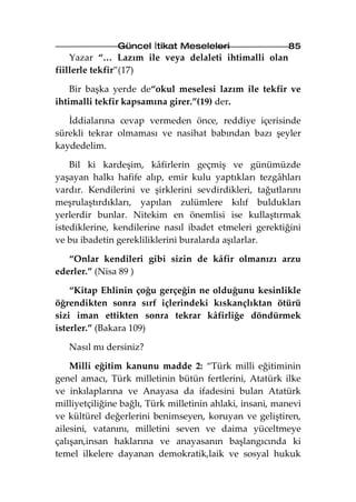 Güncel İtikat Meseleleri                   85
    Yazar “… Lazım ile veya delaleti ihtimalli olan
fiillerle tekfir”(17)

    Bir başka yerde de“okul meselesi lazım ile tekfir ve
ihtimalli tekfir kapsamına girer.”(19) der.

   İddialarına cevap vermeden önce, reddiye içerisinde
sürekli tekrar olmaması ve nasihat babından bazı şeyler
kaydedelim.

    Bil ki kardeşim, kâfirlerin geçmiş ve günümüzde
yaşayan halkı hafife alıp, emir kulu yaptıkları tezgâhları
vardır. Kendilerini ve şirklerini sevdirdikleri, tağutlarını
meşrulaştırdıkları, yapılan zulümlere kılıf buldukları
yerlerdir bunlar. Nitekim en önemlisi ise kullaştırmak
istediklerine, kendilerine nasıl ibadet etmeleri gerektiğini
ve bu ibadetin gerekliliklerini buralarda aşılarlar.

   “Onlar kendileri gibi sizin de kâfir olmanızı arzu
ederler.” (Nisa 89 )

    “Kitap Ehlinin çoğu gerçeğin ne olduğunu kesinlikle
öğrendikten sonra sırf içlerindeki kıskançlıktan ötürü
sizi iman ettikten sonra tekrar kâfirliğe döndürmek
isterler.” (Bakara 109)

   Nasıl mı dersiniz?

    Milli eğitim kanunu madde 2: “Türk milli eğitiminin
genel amacı, Türk milletinin bütün fertlerini, Atatürk ilke
ve inkılaplarına ve Anayasa da ifadesini bulan Atatürk
milliyetçiliğine bağlı, Türk milletinin ahlaki, insani, manevi
ve kültürel değerlerini benimseyen, koruyan ve geliştiren,
ailesini, vatanını, milletini seven ve daima yüceltmeye
çalışan,insan haklarına ve anayasanın başlangıcında ki
temel ilkelere dayanan demokratik,laik ve sosyal hukuk
 