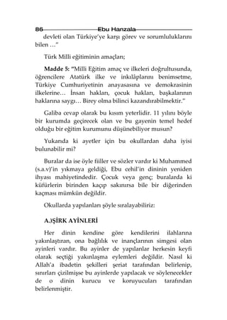 86                        Ebu Hanzala
   devleti olan Türkiye’ye karşı görev ve sorumluluklarını
bilen …”

     Türk Milli eğitiminin amaçları;

    Madde 5: “Milli Eğitim amaç ve ilkeleri doğrultusunda,
öğrencilere Atatürk ilke ve inkılâplarını benimsetme,
Türkiye Cumhuriyetinin anayasasına ve demokrasinin
ilkelerine… İnsan hakları, çocuk hakları, başkalarının
haklarına saygı… Birey olma bilinci kazandırabilmektir.”

   Galiba cevap olarak bu kısım yeterlidir. 11 yılını böyle
bir kurumda geçirecek olan ve bu gayenin temel hedef
olduğu bir eğitim kurumunu düşünebiliyor musun?

   Yukarıda ki ayetler için bu okullardan daha iyisi
bulunabilir mi?

    Buralar da ise öyle fiiller ve sözler vardır ki Muhammed
(s.a.v)’in yıkmaya geldiği, Ebu cehil’in dininin yeniden
ihyası mahiyetindedir. Çocuk veya genç; buralarda ki
küfürlerin birinden kaçıp sakınırsa bile bir diğerinden
kaçması mümkün değildir.

     Okullarda yapılanları şöyle sıralayabiliriz:

     A.)ŞİRK AYİNLERİ

    Her dinin kendine göre kendilerini ilahlarına
yakınlaştıran, ona bağlılık ve inançlarının simgesi olan
ayinleri vardır. Bu ayinler de yapılanlar herkesin keyfi
olarak seçtiği yakınlaşma eylemleri değildir. Nasıl ki
Allah’a ibadetin şekilleri şeriat tarafından belirlenip,
sınırları çizilmişse bu ayinlerde yapılacak ve söylenecekler
de o dinin kurucu ve koruyucuları tarafından
belirlenmiştir.
 