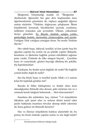 Güncel İtikat Meseleleri                 87
    İlköğretim Yönetmeliği madde 12: “İlköğretim
okullarında öğrenciler her gün ders başlamadan önce
öğretmenlerinin gözetimin de, topluca aşağıdaki öğrenci
andını söylerler. “Türküm, doğruyum, çalışkanım. İlkem
küçüklerimi korumak, büyüklerimi saymak, yurdumu,
milletimi özümden çok sevmektir. Ülküm; yükselmek
ileriye gitmektir. Ey Büyük Atatürk açtığın yolda,
gösterdiğin hedefe, durmadan yürüyeceğime and içerim.
Varlığım Türk varlığına armağan olsun. Ne mutlu Türküm
diyene.”

    Her sabah huşu, inkiyad, tezellul, ta’zim içinde hep bir
ağızdan yapılan bu yemin ise şu şekilde yapılır: Bahçede,
kendisine ve ilkelerine bağlılık yemini ettirdikleri tağutun
putu vardır. Üstünde de ülke simgesi bayrak… Çocuklar
hazır ol vaziyetinde, gözleri bayrağa dikilmiş bir şekilde,
hiç kıpırdamadan!

   Kardeşim, bu ibadet ayini değildir de nedir? Bu bağlılık
yemini küfür değil de nedir?

    Sen hiç böyle huşu ve tezellul içinde Allah c.c’e namaz
kılan bir topluluk gördün mü?

   Burada ki fiiller ilahlaştırma ve ibadet olma kastı
olmadığından ihtimalli olur dersen, peki söylenen söz ve o
ortamda kendi isteğiyle bulunmak… Akıl etmezmisiniz?

    İnsanlara din anlatırken, haç, zünnar 61v.b müşriklerin
itikadına açık işaret olan ve onların dinini temsil eden
şeyler hakkında insanlara fetvalar aktarıp tekfir edersiniz
de, buna gelince mi ihtimalli dersiniz?

   Hac ve Zünnar müşriklerin katıksız alametidir de, bu
putun, bu bezin önünde yapılan eylem ve söz değil midir?

61
         Hıristiyanların bellerine taktığı kuşak
 