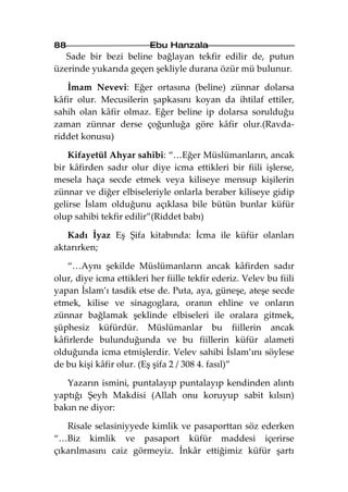 88                        Ebu Hanzala
   Sade bir bezi beline bağlayan tekfir edilir de, putun
üzerinde yukarıda geçen şekliyle durana özür mü bulunur.

   İmam Nevevi: Eğer ortasına (beline) zünnar dolarsa
kâfir olur. Mecusilerin şapkasını koyan da ihtilaf ettiler,
sahih olan kâfir olmaz. Eğer beline ip dolarsa sorulduğu
zaman zünnar derse çoğunluğa göre kâfir olur.(Ravda-
riddet konusu)

    Kifayetül Ahyar sahibi: “…Eğer Müslümanların, ancak
bir kâfirden sadır olur diye icma ettikleri bir fiili işlerse,
mesela haça secde etmek veya kiliseye mensup kişilerin
zünnar ve diğer elbiseleriyle onlarla beraber kiliseye gidip
gelirse İslam olduğunu açıklasa bile bütün bunlar küfür
olup sahibi tekfir edilir”(Riddet babı)

   Kadı İyaz Eş Şifa kitabında: İcma ile küfür olanları
aktarırken;

   “…Aynı şekilde Müslümanların ancak kâfirden sadır
olur, diye icma ettikleri her fiille tekfir ederiz. Velev bu fiili
yapan İslam’ı tasdik etse de. Puta, aya, güneşe, ateşe secde
etmek, kilise ve sinagoglara, oranın ehline ve onların
zünnar bağlamak şeklinde elbiseleri ile oralara gitmek,
şüphesiz küfürdür. Müslümanlar bu fiillerin ancak
kâfirlerde bulunduğunda ve bu fiillerin küfür alameti
olduğunda icma etmişlerdir. Velev sahibi İslam’ını söylese
de bu kişi kâfir olur. (Eş şifa 2 / 308 4. fasıl)”

   Yazarın ismini, puntalayıp puntalayıp kendinden alıntı
yaptığı Şeyh Makdisi (Allah onu koruyup sabit kılsın)
bakın ne diyor:

   Risale selasiniyyede kimlik ve pasaporttan söz ederken
“…Biz kimlik ve pasaport küfür maddesi içerirse
çıkarılmasını caiz görmeyiz. İnkâr ettiğimiz küfür şartı
 