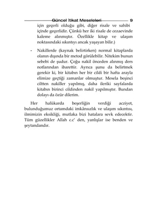 Güncel İtikat Meseleleri                    9
       için geçerli olduğu gibi, diğer risale ve sahibi
       içinde geçerlidir. Çünkü her iki risale de cezaevinde
       kaleme alınmıştır. Özellikle kitap ve ulaşım
       noktasındaki sıkıntıyı ancak yaşayan bilir.)

   -   Nakillerde (kaynak belirtirken) normal kitaplarda
       olanın dışında bir metod görülebilir. Nitekim bunun
       sebebi de şudur. Çoğu nakil önceden alınmış ders
       notlarından ibarettir. Ayrıca şunu da belirtmek
       gerekir ki, bir kitabın her bir cildi bir hafta arayla
       elimize geçtiği zamanlar olmuştur. Mesela beşinci
       ciltten nakiller yapılmış, daha ileriki sayfalarda
       kitabın birinci cildinden nakil yapılmıştır. Bundan
       dolayı da özür dilerim.

   Her     halükarda      beşerliğin   verdiği    acziyet,
bulunduğumuz ortamdaki imkânsızlık ve ulaşım sıkıntısı,
ilmimizin eksikliği, mutlaka bizi hatalara sevk edecektir.
Tüm güzellikler Allah c.c’ den, yanlışlar ise benden ve
şeytandandır.
 
