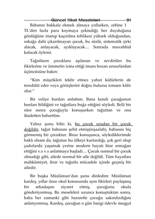 Güncel İtikat Meseleleri                    91
   Babanın bakkala ekmek almaya yollarken, cebine 1
TL’den fazla para koymaya çekindiği, her duyduğuna
gördüğüne inanıp kaçırılma tehlikesi yüksek olduğundan,
sokağa dahi çıkarılmayan çocuk, bu süslü, sistematik şirki
alacak, anlayacak, ayıklayacak… Sonrada muvahhid
kalacak öylemi.

    Tağutların çocuklara aşılanan ve sevdirilen bu
fikirlerine ve ümmetin icma ettiği imanı bozan unsurlardan
üçüncüsüne bakın:

    “Kim müşrikleri tekfir etmez yahut küfürlerin de
tereddüt eder veya görüşlerini doğru bulursa icmaen kâfir
olur.”

   Bir veliye bunları anlattım. Bana kendi çocuğunun
bunları bildiğini ve tağutlara buğz ettiğini söyledi. Belli bir
süre sonra çocuğuyla konuşurken tağuttan ve ona
ibadetten bahsettim.

    Yalnız şunu bilin ki, bu çocuk sıradan bir çocuk
değildir, tağut babasını şehit etmiş(inşaalah), babasını hiç
görmemiş bir çocuktur. Biraz konuşunca, söylediklerimde
haklı olsam da, tağutun bu ülkeyi kurtardığı, çok geri olup
çadırlarda yaşamak yerine modern hayatı bize armağan
ettiğini v.s v.s anlatmaya başladı… Çocuk normal bir çocuk
olmadığı gibi, ailede normal bir aile değildi. Tüm hayatları
mahkûmiyet, firar ve tağutla mücadele içinde geçmiş bir
ailedir.

    Bir başka Müslüman’dan şunu dinledim: Müslüman
kardeş, yıllar önce okul konusunda aynı fikirleri paylaşmış
bir    arkadaşını    ziyaret  etmiş,   çocuğunu       okula
gönderiyormuş. Bu meseleleri uzunca konuştuktan sonra,
baba her zamanki gibi hararetle çocuğu sakındırdığını
anlatıyormuş. Kardeş, çocuğun o gün hangi ödevle meşgul
 