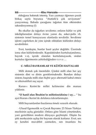 92                       Ebu Hanzala
   olduğuna bakmak istemiş. Yazı yazmayı öğrenen çocuk
birkaç sayfa boyunca “Atatürk’ü çok seviyorum”
yazıyormuş. Babada çocuğunu tağutun tüm etkisinden
sakındırıyormuş (!)

    Bu okullar da tağutları sevdirme; onların küfür ve şirk
inkılâplarından dolayı övme yanın da, asker-polis vb.
sistemin temel koruyucusu olanlarda sevdirilir. Sevdirme
işlemi yapılırken de yine içinde oldukları küfürden dolayı
sevdirilirler.

   Evet, kardeşim, bunlar basit şeyler değildir. Üzerinde
icma olan küfürlerdendir. Kapıdakinden kurtulsa(andımız,
bayrak v.s), içerde olandan kurtulamayacak, ondan
kurtulsa öğretmenin zehirlediğinden v.s v.s …

       C- MİLLİ BAYRAMLAR VE KÜFÜR HAFTALARI

    Milli demek çok önemlidir. Çünkü milli olan her şey
sistemin dini ve dinin gereklerindendir. Bundan dolayı
sistem; başında milli olan hiçbir şeye alternatif kabul etmez
ve alternatifleri suç sayar.

   Kuran-ı    Kerim’de    millet   kelimesine   din   manası
yüklenir.

   “O hanif olan İbrahim’in milletine(dinine ) uy… “ bu
ayet Kuran-ı Kerim’de defalarca tekrarlanmıştır.

     Milli bayramlardan bazılarına örnek verecek olursak:

    -Ulusal Egemenlik ve Çocuk Bayramı: 23 Nisan Türkiye
meclisinin açılış günüdür. Onlara göre İslami yönetimden,
yani gericilikten modern dünyaya geçilmiştir. Düşün bu
şirk merkezinin açılışı bir bayram olarak kutlanır. Evet, sen
ey kendini muvahhit zanneden, sen insanlara bu
 