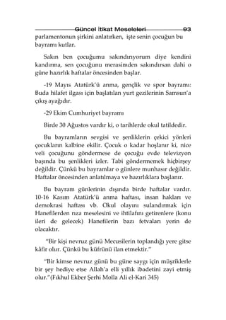 Güncel İtikat Meseleleri                   93
parlamentonun şirkini anlatırken, işte senin çocuğun bu
bayramı kutlar.

   Sakın ben çocuğumu sakındırıyorum diye kendini
kandırma, sen çocuğunu merasimden sakındırsan dahi o
güne hazırlık haftalar öncesinden başlar.

    -19 Mayıs Atatürk’ü anma, gençlik ve spor bayramı:
Buda hilafet ilgası için başlatılan yurt gezilerinin Samsun’a
çıkış ayağıdır.

   -29 Ekim Cumhuriyet bayramı

   Birde 30 Ağustos vardır ki, o tarihlerde okul tatildedir.

    Bu bayramların sevgisi ve şenliklerin çekici yönleri
çocukların kalbine ekilir. Çocuk o kadar hoşlanır ki, nice
veli çocuğunu göndermese de çocuğu evde televizyon
başında bu şenlikleri izler. Tabi göndermemek hiçbirşey
değildir. Çünkü bu bayramlar o günlere munhasır değildir.
Haftalar öncesinden anlatılmaya ve hazırlıklara başlanır.

    Bu bayram günlerinin dışında birde haftalar vardır.
10-16 Kasım Atatürk’ü anma haftası, insan hakları ve
demokrasi haftası vb. Okul olayını sulandırmak için
Hanefilerden rıza meselesini ve ihtilafını getirenlere (konu
ileri de gelecek) Hanefilerin bazı fetvaları yerin de
olacaktır.

    “Bir kişi nevruz günü Mecusilerin toplandığı yere gitse
kâfir olur. Çünkü bu küfrünü ilan etmektir.”

    “Bir kimse nevruz günü bu güne saygı için müşriklerle
bir şey hediye etse Allah’a elli yıllık ibadetini zayi etmiş
olur.”(Fıkhul Ekber Şerhi Molla Ali el-Kari 345)
 