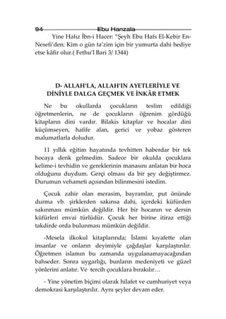 94                     Ebu Hanzala
       Yine Hafız İbn-i Hacer: “Şeyh Ebu Hafs El-Kebir En-
Nesefi’den: Kim o gün ta’zim için bir yumurta dahi hediye
etse kâfir olur.( Fethu’l Bari 3/ 1344)




       D- ALLAH’LA, ALLAH’IN AYETLERİYLE VE
     DİNİYLE DALGA GEÇMEK VE İNKÂR ETMEK

    Ne bu okullarda çocukların teslim edildiği
öğretmenlerin, ne de çocukların öğrenim gördüğü
kitapların dini vardır. Bilakis kitaplar ve hocalar dini
küçümseyen, hafife alan, gerici ve yobaz gösteren
malumatlarla doludur.

    11 yıllık eğitim hayatında tevhitten haberdar bir tek
hocaya denk gelmedim. Sadece bir okulda çocuklara
kelime-i tevhidin ve gereklerinin manasını anlatan bir hoca
olduğunu duydum. Gerçi olması da bir şey değiştirmez.
Durumun vehameti açısından bilinmesini istedim.

   Çocuk zahir olan merasim, bayramlar, put önünde
durma vb. şirklerden sakınsa dahi, içerdeki küfürden
sakınması mümkün değildir. Her bir hocanın ve dersin
küfürleri envai türlüdür. Çocuk her birine itiraz ettiği
takdirde orda bulunması mümkün değildir.

   -Mesela ilkokul kitaplarında; İslami kıyafette olan
insanlar ve onların deyimiyle çağdaşlar karşılaştırılır.
Öğretmen islamın bu zamanda uygulanamayacağından
bahseder. Sonra uygarlığı, bunların medeniyeti ve güzel
yönlerini anlatır. Ve tercih çocuklara bırakılır…

  - Yine yönetim biçimi olarak hilafet ve cumhuriyet veya
demokrasi karşılaştırılır. Aynı şeyler devam eder.
 